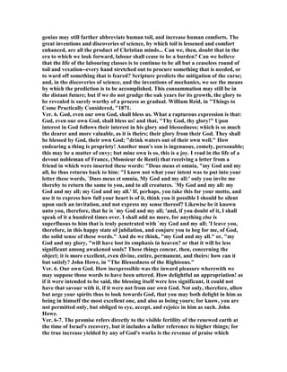 genius may still farther abbreviate human toil, and increase human comforts. The
great inventions and discoveries of science, by which toil is lessened and comfort
enhanced, are all the product of Christian minds... Can we, then, doubt that in the
era to which we look forward, labour shall cease to be a burden? Can we believe
that the life of the labouring classes is to continue to be all but a ceaseless round of
toil and vexation--every hand stretched out to procure something that is needed, or
to ward off something that is feared? Scripture predicts the mitigation of the curse;
and, in the discoveries of science, and the inventions of mechanics, we see the means
by which the prediction is to be accomplished. This consummation may still be in
the distant future; but if we do not grudge the oak years for its growth, the glory to
be revealed is surely worthy of a process as gradual. William Reid, in "Things to
Come Practically Considered, "1871.
Ver. 6. God, even our own God, shall bless us. What a rapturous expression is that:
God, even our own God, shall bless us! and that, "Thy God, thy glory!" Upon
interest in God follows their interest in his glory and blessedness; which is so much
the dearer and more valuable, as it is theirs; their glory from their God. They shall
be blessed by God, their own God; "drink waters out of their own well." How
endearing a thing is propriety! Another man's son is ingenuous, comely, personable;
this may be a matter of envy; but mine own is so, this is a joy. I read in the life of a
devout nobleman of France, (Monsieur de Renti) that receiving a letter from a
friend in which were inserted these words: "Deus meus et omnia, "my God and my
all, he thus returns back to him: "I know not what your intent was to put into your
letter these words, `Dues meus et omnia, My God and my all:' only you invite me
thereby to return the same to you, and to all creatures. `My God and my all: my
God and my all; my God and my all.' If, perhaps, you take this for your motto, and
use it to express how full your heart is of it, think you it possible I should be silent
upon such an invitation, and not express my sense thereof? Likewise be it known
unto you, therefore, that he is `my God and my all; 'and, if you doubt of it, I shall
speak of it a hundred times over. I shall add no more, for anything else is
superfluous to him that is truly penetrated with `my God and my all; 'I leave you,
therefore, in this happy state of jubilation, and conjure you to beg for me, of God,
the solid sense of these words." And do we think, "my God and my all." or, "my
God and my glory, "will have lost its emphasis in heaven? or that it will be less
significant among awakened souls? These things concur, then, concerning the
object; it is more excellent, even divine, entire, permanent, and theirs: how can it
but satisfy? John Howe, in "The Blessedness of the Righteous."
Ver. 6. Our own God. How inexpressible was the inward pleasure wherewith we
may suppose those words to have been uttered. How delightful an appropriation! as
if it were intended to be said, the blessing itself were less significant, it could not
have that savour with it, if it were not from our own God. ot only, therefore, allow
but urge your spirits thus to look towards God, that you may both delight in him as
being in himself the most excellent one, and also as being yours; for know, you are
not permitted only, but obliged to eye, accept, and rejoice in him as such. John
Howe.
Ver. 6-7. The promise refers directly to the visible fertility of the renewed earth at
the time of Israel's recovery, but it includes a fuller reference to higher things; for
the true increase yielded by any of God's works is the revenue of praise which
 