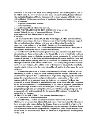 redounds to his holy name. Such, then, is the promise I have to bring before you. In
its widest sense, the lower creation is now made subject to vanity, because of man's
sin; but in the kingdom of Christ this curse will be removed, and all God's works
will yield their full increase--a tribute of unmingled honour and praise to his name.
Let us consider
1. The preparation for this increase.
2. The increase itself.
3. The blessing of God, which will crown it.
I. THE PREPARATIO S FOR THIS I CREASE. What are the
means? What is the way of its accomplishment? Whence
does it proceed? Our Psalm is full of instruction.
Consider--
1. Its fountain: the free mercy of God. The Psalm begins, God be merciful unto us,
and bless us; and cause his face to shine upon us. Whatever the details and steps of
the work of redemption, all must be traced up to this original fountain, the
sovereign grace and mercy of our God... The eternal, free, unchangeable,
inexhaustible mercy of our God revealed through his dear Son Jesus Christ; this is
the fountain head of the blessed increase here foretold...
2. The order in which this increase is granted may next be considered. Salvation is
given to the Jew first, and then also to the Greek. The prayer of this Psalm is, Cause
his face to shine upon us; that thy way may be known upon earth, thy saving health
among all nations. It is the divine plan first to choose his people and bless them, and
then to make them a blessing, as we see in Abraham, the father of the faithful. It is
through his church that God blesses the world... The same principle is true in every
revival of pure religion... But all this order of divine mercy has yet to be more fully
seen in what is before us; in the restoration of Israel, and in its effect upon the world
at large...
3. The immediate precursor of this increase is the return of our Lord from heaven,
the coming of Christ to judge the earth and reign over all nations. The Psalm calls
all nations to rejoice in this: O let the nations be glad and sing for joy: for thou shalt
judge the people righteously, and govern the nations upon earth. ... The world
craves, and will crave more and more for righteous government. The Lord has
promised to supply this natural want of the human heart, though he take vengeance
on his hardened enemies. Even in the coming of the Lord to judgment, goodness will
so finally triumph that the nations are to be glad and sing for joy... It is the Lord
judging the people and governing the nations, and all the people praising him, that
prepares directly and immediately for the promised blessedness. Then shall the
earth yield her increase.
II. THE I CREASE ITSELF. This increase has many aspects.
Let us view them in a climax of benefits.
1. atural fertility. The first sentence of curse and barrenness, of thorns and
thistles, was pronounced on Adam's fall, and renewed on Cain's murder. It seems to
have been specially removed after the deluge... Even now, two thirds of our world
are ocean, incapable of increase; half of the rest, and perhaps more, is almost desert,
and of the remainder the largest part is very imperfectly tilled. There is room, even
in the latter, for a vast increase, when the whole earth might become like the garden
of the Lord.
 