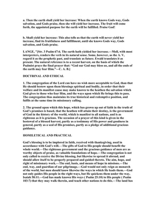 a. Then the earth shall yield her increase: When the earth knows Gods way, Gods
salvation, and Gods praise, then she will yield her increase. The fruit will come
forth, the appointed purpose for the earth will be fulfilled. Praise God!
b. Shall yield her increase: This also tells us that the earth will never yield her
increase, find its fruitfulness and fulfillment, until she knows Gods way, Gods
salvation, and Gods praise.
LA GE, "[Str. 3 Psalm 67:6. The earth hath yielded her increase.—Moll, with most
interpreters, renders the verb in its natural sense. Some, however, as the A. V,
regard it as the prophetic past, and translate as future. Ewald translates it as
present. The natural reference is to a recent harvest, on the basis of which the
Psalmist prays the final prayer that: “God our God may bless us, and all the ends of
the earth may fear Him.”—C. A. B.]
DOCTRI AL A D ETHICAL
1. The congregation of the Lord can have no wish more acceptable to God, than that
He should bestow upon them blessings spiritual and bodily, in order that their
welfare and its manifest cause may make known to the heathen the salvation which
God gives to those who fear Him, and the ways upon which He brings this to pass.
The congregation thus maintains its true historical and redemptive position, and
fulfils at the same time its missionary calling.
2. The ground upon which this hope, which has grown up out of faith in the truth of
God’s promises is based, that the heathen will attain their destiny, is the government
of God in the history of the world, which is manifest to all nations, and is as
righteous as it is gracious. The occasion of a prayer of this kind is given in the
bestowal of a blessed harvest, partly as a testimony of His power and goodness in
general, partly as a seal of His promises, partly as a pledge of additional gracious
guidance.
HOMILETICAL A D PRACTICAL
God’s blessing is to be implored in faith, received with thanksgiving, used in
accordance with God’s will.—The gifts of God to His people should benefit the
whole world.—The righteous government and the gracious guidance of men are as
worthy objects of praise, as valuable foundations of hope.—The congregation is not
only called to receive the Divine blessing, but likewise to spread it abroad, and
should allow itself to be properly prepared and guided thereto. The aim, hope, and
right of missionary work.—The end, basis, and means of hope in missions.—The
end, way, and guardian of our pilgrimage.—God would not only reign as monarch
of the world, but men should know likewise the ways in which He leads them.—God
not only guides His people in the right ways, but He quickens them under the way,
Isaiah 58:11.—God has made known His ways ( Psalm 25:10) to His people ( Psalm
103:7) that they may walk therein, and teach other nations to do this.—The land has
 