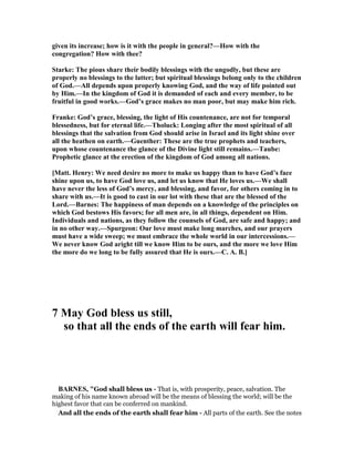 given its increase; how is it with the people in general?—How with the
congregation? How with thee?
Starke: The pious share their bodily blessings with the ungodly, but these are
properly no blessings to the latter; but spiritual blessings belong only to the children
of God.—All depends upon properly knowing God, and the way of life pointed out
by Him.—In the kingdom of God it is demanded of each and every member, to be
fruitful in good works.—God’s grace makes no man poor, but may make him rich.
Franke: God’s grace, blessing, the light of His countenance, are not for temporal
blessedness, but for eternal life.—Tholuck: Longing after the most spiritual of all
blessings that the salvation from God should arise in Israel and its light shine over
all the heathen on earth.—Guenther: These are the true prophets and teachers,
upon whose countenance the glance of the Divine light still remains.—Taube:
Prophetic glance at the erection of the kingdom of God among all nations.
[Matt. Henry: We need desire no more to make us happy than to have God’s face
shine upon us, to have God love us, and let us know that He loves us.—We shall
have never the less of God’s mercy, and blessing, and favor, for others coming in to
share with us.—It is good to cast in our lot with these that are the blessed of the
Lord.—Barnes: The happiness of man depends on a knowledge of the principles on
which God bestows His favors; for all men are, in all things, dependent on Him.
Individuals and nations, as they follow the counsels of God, are safe and happy; and
in no other way.—Spurgeon: Our love must make long marches, and our prayers
must have a wide sweep; we must embrace the whole world in our intercessions.—
We never know God aright till we know Him to be ours, and the more we love Him
the more do we long to be fully assured that He is ours.—C. A. B.]
7 May God bless us still,
so that all the ends of the earth will fear him.
BAR ES, "God shall bless us - That is, with prosperity, peace, salvation. The
making of his name known abroad will be the means of blessing the world; will be the
highest favor that can be conferred on mankind.
And all the ends of the earth shall fear him - All parts of the earth. See the notes
 