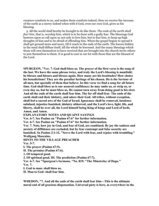 creature-comforts to us, and makes them comforts indeed; then we receive the increase
of the earth as a mercy indeed when with it God, even our own God, gives us his
blessing.
3. All the world shall hereby be brought to do like them: The ends of the earth shall
fear him, that is, worship him, which is to be done with a godly fear. The blessings God
bestows upon us call upon us not only to love him, but to fear him, to keep up high
thoughts of him and to be afraid of offending him. When the gospel begins to spread it
shall get ground more and more, till it reach to the ends of the earth. The leaven hidden
in the meal shall diffuse itself, till the whole be leavened. And the many blessings which
those will own themselves to have received that are brought into the church invite others
to join themselves to them. It is good to cast in our lot with those that are the blessed of
the Lord.
SPURGEO , "Ver. 7. God shall bless us. The prayer of the first verse is the song of
the last. We have the same phrase twice, and truly the Lord's blessing is manifold;
he blesses and blesses and blesses again. How many are his beatitudes! How choice
his benedictions! They are the peculiar heritage of his chosen. He is the Saviour of
all men, but specially of them that believe. In this verse we find a song for all future
time. God shall bless us is our assured confidence; he may smite us, or strip us, or
even slay us, but he must bless us. He cannot turn away from doing good to his elect.
And all the ends of the earth shall fear him. The far off shall fear. The ends of the
earth shall end their idolatry, and adore their God. All tribes, without exception,
shall feel a sacred awe of the God of Israel. Ignorance shall be removed, insolence
subdued, injustice banished, idolatry abhorred, and the Lord's love, light, life, and
liberty, shall be over all, the Lord himself being King of kings and Lord of lords.
Amen, and Amen.
EXPLA ATORY OTES A D QUAI T SAYI GS
Ver. 6-7. See Psalms on "Psalms 67:6" for further information.
Ver. 6-7. See Psalms on "Psalms 67:6" for further information.
Ver. 7. ote, how joy in God, and fear of God, are combined. By joy the sadness and
anxiety of diffidence are excluded, but by fear contempt and false security are
banished. So Psalms 2:1-12, "Serve the Lord with fear, and rejoice with trembling."
Wolfgang Musculus.
HI TS TO THE VILLAGE PREACHER
Ver. 5-7.
I. The prayer (Psalms 67:5).
II. The promise (Psalms 67:6).
1. Of temporal good.
2. Of spiritual good. III. The prediction (Psalms 67:7).
Ver. 6-7. See "Spurgeon's Sermons, " o. 819: "The Minstrelsy of Hope."
Ver. 7.
I. God to man: shall bless us.
II. Man to God: shall fear him.
WHEDO , "7. And all the ends of the earth shall fear him—This is the ultimate
moral end of all gracious dispensation. Universal piety is here, as everywhere in the
 