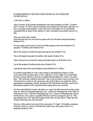 SUPERSCRIPTIO : FOR THE CHIEF MUSICIA ; O STRI GED
I STRUME TS.
A PSALM; A SO G.
This is another of the psalms designated in the superscriptions as both "A Psalm,"
and "A Song." We have noticed a definite universalism in all of them; and here, we
have an unequivocal prophecy of the conversion of Gentiles. We are absolutely
astounded that so many of the scholars we have consulted seem totally unaware of
this.
Just note what is here stated:
God will cause his way to be known upon earth, his salvation among all nations
(Psalms 67:2).
Let the peoples praise thee, O God; let all the peoples praise thee (Psalms 67:3).
(peoples = Gentiles) (also Psalms 67:5).
Oh let the nations (Gentiles) be glad and sing for joy (Psalms 67:4).
Thou wilt judge the peoples (Gentiles) with equity (Psalms 67:4).
Thou wilt govern (or lead) the nations (Gentiles) upon earth (Psalms 67:4).
Let all the peoples (Gentiles) praise thee (Psalms 67:5).
And all the ends of the earth shall fear him (Psalms 67:7)."SIZE>
It would be impossible to write a more positive and dogmatic prophecy of the
conversion of the Gentiles than we have right here. Every single verse in this little
jewel of a psalm affirms it, the lone exception being Psalms 67:6, where it is stated
that. "The earth has yielded its increase," but we do not believe that even that verse
refers merely to a harvest. By metonymy, the earth in that verse stands for all the
populations of mankind; and the meaning is that God shall eventually reap the pre-
determined number of the redeemed from among all the sons of earth.
For these all-sufficient reasons, therefore, we reject the titles bestowed on this psalm
such as: "Harvest Thanksgiving Song,"[1] "A Harvest Thanksgiving at the Feast of
Tabernacles,"[2] "A Hymn of Thanksgiving,"[3] "A Harvest Thanksgiving,"[4] etc.
Furthermore, a few, more acceptable titles have also been assigned, such as, "The
Spreading Circle,"[5] "May the Peoples Praise thee, O God,"[6] or "Hope that the
ations will Praise the God of Israel."
However, this psalm is not merely the expression of "a hope" of Gentile acceptance
of Israel's God, or a devout wish that the nations may also praise God, it is a
dogmatic prophecy that:
 