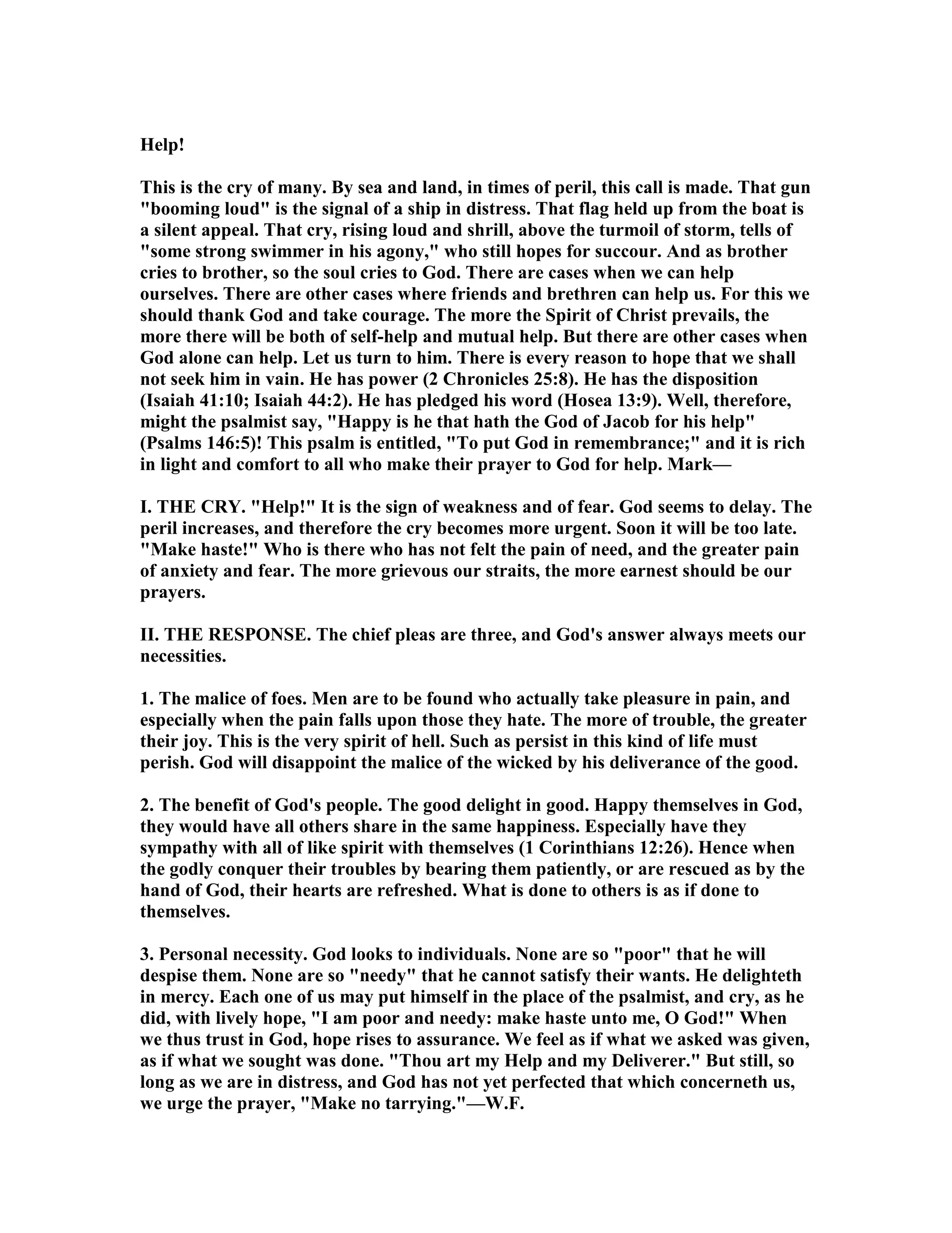 Help!
This is the cry of many. By sea and land, in times of peril, this call is made. That gun
"booming loud" is the signal of a ship in distress. That flag held up from the boat is
a silent appeal. That cry, rising loud and shrill, above the turmoil of storm, tells of
"some strong swimmer in his agony," who still hopes for succour. And as brother
cries to brother, so the soul cries to God. There are cases when we can help
ourselves. There are other cases where friends and brethren can help us. For this we
should thank God and take courage. The more the Spirit of Christ prevails, the
more there will be both of self-help and mutual help. But there are other cases when
God alone can help. Let us turn to him. There is every reason to hope that we shall
not seek him in vain. He has power (2 Chronicles 25:8). He has the disposition
(Isaiah 41:10; Isaiah 44:2). He has pledged his word (Hosea 13:9). Well, therefore,
might the psalmist say, "Happy is he that hath the God of Jacob for his help"
(Psalms 146:5)! This psalm is entitled, "To put God in remembrance;" and it is rich
in light and comfort to all who make their prayer to God for help. Mark—
I. THE CRY. "Help!" It is the sign of weakness and of fear. God seems to delay. The
peril increases, and therefore the cry becomes more urgent. Soon it will be too late.
"Make haste!" Who is there who has not felt the pain of need, and the greater pain
of anxiety and fear. The more grievous our straits, the more earnest should be our
prayers.
II. THE RESPO SE. The chief pleas are three, and God's answer always meets our
necessities.
1. The malice of foes. Men are to be found who actually take pleasure in pain, and
especially when the pain falls upon those they hate. The more of trouble, the greater
their joy. This is the very spirit of hell. Such as persist in this kind of life must
perish. God will disappoint the malice of the wicked by his deliverance of the good.
2. The benefit of God's people. The good delight in good. Happy themselves in God,
they would have all others share in the same happiness. Especially have they
sympathy with all of like spirit with themselves (1 Corinthians 12:26). Hence when
the godly conquer their troubles by bearing them patiently, or are rescued as by the
hand of God, their hearts are refreshed. What is done to others is as if done to
themselves.
3. Personal necessity. God looks to individuals. one are so "poor" that he will
despise them. one are so "needy" that he cannot satisfy their wants. He delighteth
in mercy. Each one of us may put himself in the place of the psalmist, and cry, as he
did, with lively hope, "I am poor and needy: make haste unto me, O God!" When
we thus trust in God, hope rises to assurance. We feel as if what we asked was given,
as if what we sought was done. "Thou art my Help and my Deliverer." But still, so
long as we are in distress, and God has not yet perfected that which concerneth us,
we urge the prayer, "Make no tarrying."—W.F.
 