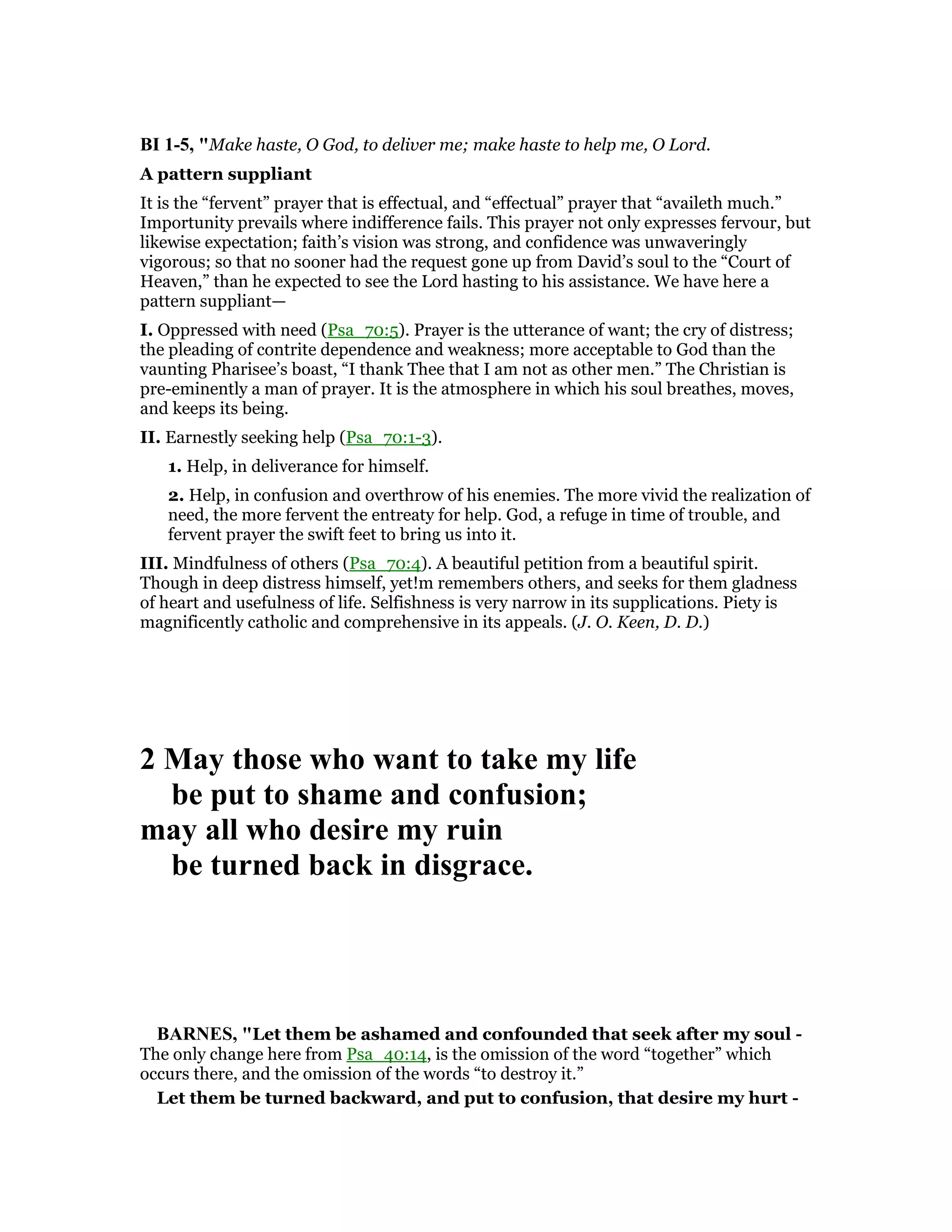 BI 1-5, "Make haste, O God, to deliver me; make haste to help me, O Lord.
A pattern suppliant
It is the “fervent” prayer that is effectual, and “effectual” prayer that “availeth much.”
Importunity prevails where indifference fails. This prayer not only expresses fervour, but
likewise expectation; faith’s vision was strong, and confidence was unwaveringly
vigorous; so that no sooner had the request gone up from David’s soul to the “Court of
Heaven,” than he expected to see the Lord hasting to his assistance. We have here a
pattern suppliant—
I. Oppressed with need (Psa_70:5). Prayer is the utterance of want; the cry of distress;
the pleading of contrite dependence and weakness; more acceptable to God than the
vaunting Pharisee’s boast, “I thank Thee that I am not as other men.” The Christian is
pre-eminently a man of prayer. It is the atmosphere in which his soul breathes, moves,
and keeps its being.
II. Earnestly seeking help (Psa_70:1-3).
1. Help, in deliverance for himself.
2. Help, in confusion and overthrow of his enemies. The more vivid the realization of
need, the more fervent the entreaty for help. God, a refuge in time of trouble, and
fervent prayer the swift feet to bring us into it.
III. Mindfulness of others (Psa_70:4). A beautiful petition from a beautiful spirit.
Though in deep distress himself, yet!m remembers others, and seeks for them gladness
of heart and usefulness of life. Selfishness is very narrow in its supplications. Piety is
magnificently catholic and comprehensive in its appeals. (J. O. Keen, D. D.)
2 May those who want to take my life
be put to shame and confusion;
may all who desire my ruin
be turned back in disgrace.
BAR ES, "Let them be ashamed and confounded that seek after my soul -
The only change here from Psa_40:14, is the omission of the word “together” which
occurs there, and the omission of the words “to destroy it.”
Let them be turned backward, and put to confusion, that desire my hurt -
 