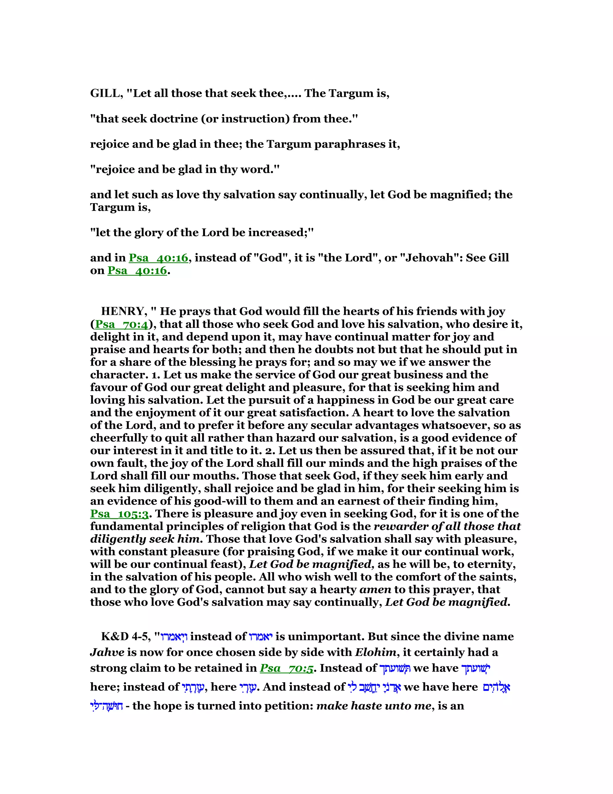 GILL, "Let all those that seek thee,.... The Targum is,
"that seek doctrine (or instruction) from thee.''
rejoice and be glad in thee; the Targum paraphrases it,
"rejoice and be glad in thy word.''
and let such as love thy salvation say continually, let God be magnified; the
Targum is,
"let the glory of the Lord be increased;''
and in Psa_40:16, instead of "God", it is "the Lord", or "Jehovah": See Gill
on Psa_40:16.
HE RY, " He prays that God would fill the hearts of his friends with joy
(Psa_70:4), that all those who seek God and love his salvation, who desire it,
delight in it, and depend upon it, may have continual matter for joy and
praise and hearts for both; and then he doubts not but that he should put in
for a share of the blessing he prays for; and so may we if we answer the
character. 1. Let us make the service of God our great business and the
favour of God our great delight and pleasure, for that is seeking him and
loving his salvation. Let the pursuit of a happiness in God be our great care
and the enjoyment of it our great satisfaction. A heart to love the salvation
of the Lord, and to prefer it before any secular advantages whatsoever, so as
cheerfully to quit all rather than hazard our salvation, is a good evidence of
our interest in it and title to it. 2. Let us then be assured that, if it be not our
own fault, the joy of the Lord shall fill our minds and the high praises of the
Lord shall fill our mouths. Those that seek God, if they seek him early and
seek him diligently, shall rejoice and be glad in him, for their seeking him is
an evidence of his good-will to them and an earnest of their finding him,
Psa_105:3. There is pleasure and joy even in seeking God, for it is one of the
fundamental principles of religion that God is the rewarder of all those that
diligently seek him. Those that love God's salvation shall say with pleasure,
with constant pleasure (for praising God, if we make it our continual work,
will be our continual feast), Let God be magnified, as he will be, to eternity,
in the salvation of his people. All who wish well to the comfort of the saints,
and to the glory of God, cannot but say a hearty amen to this prayer, that
those who love God's salvation may say continually, Let God be magnified.
K&D 4-5, "‫יאמרו‬ְ‫ו‬‫יאמרו‬ְ‫ו‬‫יאמרו‬ְ‫ו‬‫יאמרו‬ְ‫ו‬ instead of ‫יאמרו‬‫יאמרו‬‫יאמרו‬‫יאמרו‬ is unimportant. But since the divine name
Jahve is now for once chosen side by side with Elohim, it certainly had a
strong claim to be retained in Psa_70:5. Instead of ‫שׁועתך‬ ְ‫שׁועתך‬ ְ‫שׁועתך‬ ְ‫שׁועתך‬ ְ we have ‫שׁועתך‬ְ‫י‬‫שׁועתך‬ְ‫י‬‫שׁועתך‬ְ‫י‬‫שׁועתך‬ְ‫י‬
here; instead of ‫י‬ ִ‫ת‬ ָ‫ר‬ְ‫ז‬ ֶ‫ע‬‫י‬ ִ‫ת‬ ָ‫ר‬ְ‫ז‬ ֶ‫ע‬‫י‬ ִ‫ת‬ ָ‫ר‬ְ‫ז‬ ֶ‫ע‬‫י‬ ִ‫ת‬ ָ‫ר‬ְ‫ז‬ ֶ‫,ע‬ here ‫י‬ ִ‫ר‬ְ‫ז‬ ֶ‫ע‬‫י‬ ִ‫ר‬ְ‫ז‬ ֶ‫ע‬‫י‬ ִ‫ר‬ְ‫ז‬ ֶ‫ע‬‫י‬ ִ‫ר‬ְ‫ז‬ ֶ‫.ע‬ And instead of ‫י‬ ִ‫ל‬ ‫ב‬ ָ‫שׁ‬ ֲ‫ֽח‬ַ‫י‬ ‫י‬ָ‫ּנ‬‫ד‬ ֲ‫א‬‫י‬ ִ‫ל‬ ‫ב‬ ָ‫שׁ‬ ֲ‫ֽח‬ַ‫י‬ ‫י‬ָ‫ּנ‬‫ד‬ ֲ‫א‬‫י‬ ִ‫ל‬ ‫ב‬ ָ‫שׁ‬ ֲ‫ֽח‬ַ‫י‬ ‫י‬ָ‫ּנ‬‫ד‬ ֲ‫א‬‫י‬ ִ‫ל‬ ‫ב‬ ָ‫שׁ‬ ֲ‫ֽח‬ַ‫י‬ ‫י‬ָ‫ּנ‬‫ד‬ ֲ‫א‬ we have here ‫ים‬ ִ‫ּה‬‫ל‬ ֱ‫א‬‫ים‬ ִ‫ּה‬‫ל‬ ֱ‫א‬‫ים‬ ִ‫ּה‬‫ל‬ ֱ‫א‬‫ים‬ ִ‫ּה‬‫ל‬ ֱ‫א‬
‫י‬ ִ ‫ה־‬ ָ‫חוּשׁ‬‫י‬ ִ ‫ה־‬ ָ‫חוּשׁ‬‫י‬ ִ ‫ה־‬ ָ‫חוּשׁ‬‫י‬ ִ ‫ה־‬ ָ‫חוּשׁ‬ - the hope is turned into petition: make haste unto me, is an
 