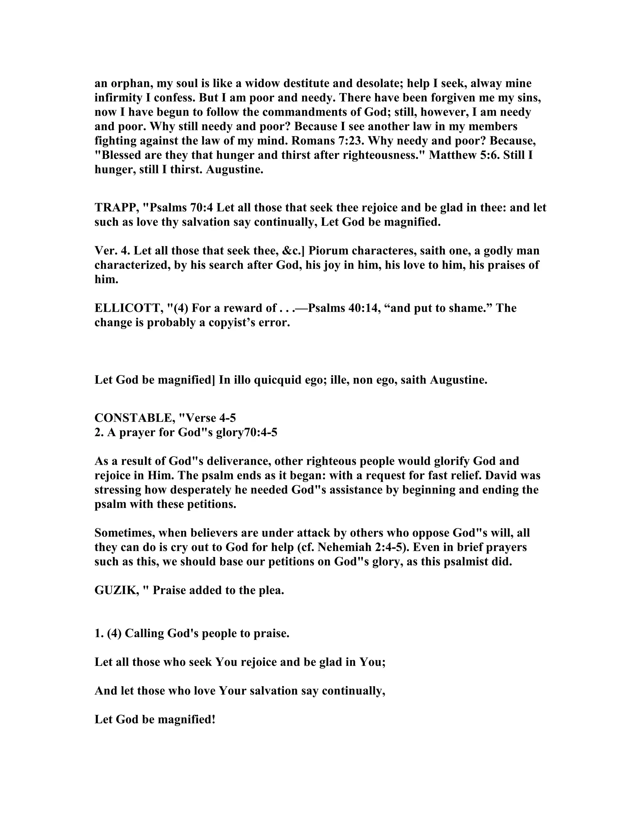 an orphan, my soul is like a widow destitute and desolate; help I seek, alway mine
infirmity I confess. But I am poor and needy. There have been forgiven me my sins,
now I have begun to follow the commandments of God; still, however, I am needy
and poor. Why still needy and poor? Because I see another law in my members
fighting against the law of my mind. Romans 7:23. Why needy and poor? Because,
"Blessed are they that hunger and thirst after righteousness." Matthew 5:6. Still I
hunger, still I thirst. Augustine.
TRAPP, "Psalms 70:4 Let all those that seek thee rejoice and be glad in thee: and let
such as love thy salvation say continually, Let God be magnified.
Ver. 4. Let all those that seek thee, &c.] Piorum characteres, saith one, a godly man
characterized, by his search after God, his joy in him, his love to him, his praises of
him.
ELLICOTT, "(4) For a reward of . . .—Psalms 40:14, “and put to shame.” The
change is probably a copyist’s error.
Let God be magnified] In illo quicquid ego; ille, non ego, saith Augustine.
CO STABLE, "Verse 4-5
2. A prayer for God"s glory70:4-5
As a result of God"s deliverance, other righteous people would glorify God and
rejoice in Him. The psalm ends as it began: with a request for fast relief. David was
stressing how desperately he needed God"s assistance by beginning and ending the
psalm with these petitions.
Sometimes, when believers are under attack by others who oppose God"s will, all
they can do is cry out to God for help (cf. ehemiah 2:4-5). Even in brief prayers
such as this, we should base our petitions on God"s glory, as this psalmist did.
GUZIK, " Praise added to the plea.
1. (4) Calling God's people to praise.
Let all those who seek You rejoice and be glad in You;
And let those who love Your salvation say continually,
Let God be magnified!
 