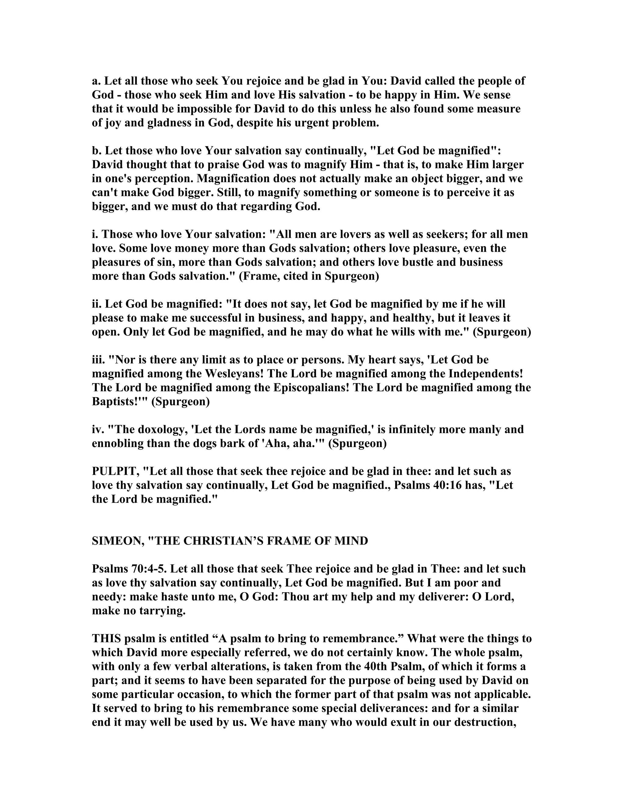 a. Let all those who seek You rejoice and be glad in You: David called the people of
God - those who seek Him and love His salvation - to be happy in Him. We sense
that it would be impossible for David to do this unless he also found some measure
of joy and gladness in God, despite his urgent problem.
b. Let those who love Your salvation say continually, "Let God be magnified":
David thought that to praise God was to magnify Him - that is, to make Him larger
in one's perception. Magnification does not actually make an object bigger, and we
can't make God bigger. Still, to magnify something or someone is to perceive it as
bigger, and we must do that regarding God.
i. Those who love Your salvation: "All men are lovers as well as seekers; for all men
love. Some love money more than Gods salvation; others love pleasure, even the
pleasures of sin, more than Gods salvation; and others love bustle and business
more than Gods salvation." (Frame, cited in Spurgeon)
ii. Let God be magnified: "It does not say, let God be magnified by me if he will
please to make me successful in business, and happy, and healthy, but it leaves it
open. Only let God be magnified, and he may do what he wills with me." (Spurgeon)
iii. " or is there any limit as to place or persons. My heart says, 'Let God be
magnified among the Wesleyans! The Lord be magnified among the Independents!
The Lord be magnified among the Episcopalians! The Lord be magnified among the
Baptists!'" (Spurgeon)
iv. "The doxology, 'Let the Lords name be magnified,' is infinitely more manly and
ennobling than the dogs bark of 'Aha, aha.'" (Spurgeon)
PULPIT, "Let all those that seek thee rejoice and be glad in thee: and let such as
love thy salvation say continually, Let God be magnified., Psalms 40:16 has, "Let
the Lord be magnified."
SIMEO , "THE CHRISTIA ’S FRAME OF MI D
Psalms 70:4-5. Let all those that seek Thee rejoice and be glad in Thee: and let such
as love thy salvation say continually, Let God be magnified. But I am poor and
needy: make haste unto me, O God: Thou art my help and my deliverer: O Lord,
make no tarrying.
THIS psalm is entitled “A psalm to bring to remembrance.” What were the things to
which David more especially referred, we do not certainly know. The whole psalm,
with only a few verbal alterations, is taken from the 40th Psalm, of which it forms a
part; and it seems to have been separated for the purpose of being used by David on
some particular occasion, to which the former part of that psalm was not applicable.
It served to bring to his remembrance some special deliverances: and for a similar
end it may well be used by us. We have many who would exult in our destruction,
 