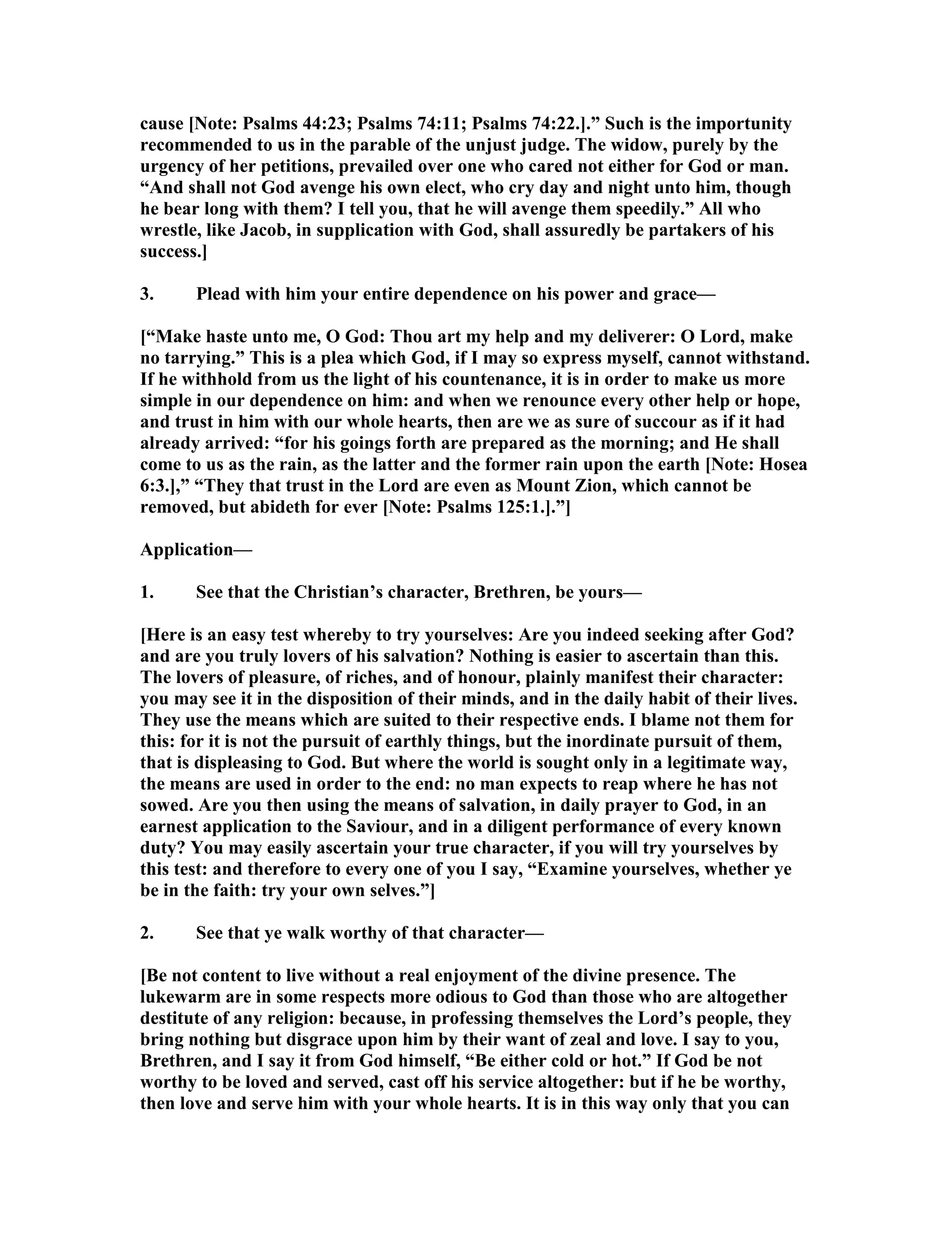 cause [ ote: Psalms 44:23; Psalms 74:11; Psalms 74:22.].” Such is the importunity
recommended to us in the parable of the unjust judge. The widow, purely by the
urgency of her petitions, prevailed over one who cared not either for God or man.
“And shall not God avenge his own elect, who cry day and night unto him, though
he bear long with them? I tell you, that he will avenge them speedily.” All who
wrestle, like Jacob, in supplication with God, shall assuredly be partakers of his
success.]
3. Plead with him your entire dependence on his power and grace—
[“Make haste unto me, O God: Thou art my help and my deliverer: O Lord, make
no tarrying.” This is a plea which God, if I may so express myself, cannot withstand.
If he withhold from us the light of his countenance, it is in order to make us more
simple in our dependence on him: and when we renounce every other help or hope,
and trust in him with our whole hearts, then are we as sure of succour as if it had
already arrived: “for his goings forth are prepared as the morning; and He shall
come to us as the rain, as the latter and the former rain upon the earth [ ote: Hosea
6:3.],” “They that trust in the Lord are even as Mount Zion, which cannot be
removed, but abideth for ever [ ote: Psalms 125:1.].”]
Application—
1. See that the Christian’s character, Brethren, be yours—
[Here is an easy test whereby to try yourselves: Are you indeed seeking after God?
and are you truly lovers of his salvation? othing is easier to ascertain than this.
The lovers of pleasure, of riches, and of honour, plainly manifest their character:
you may see it in the disposition of their minds, and in the daily habit of their lives.
They use the means which are suited to their respective ends. I blame not them for
this: for it is not the pursuit of earthly things, but the inordinate pursuit of them,
that is displeasing to God. But where the world is sought only in a legitimate way,
the means are used in order to the end: no man expects to reap where he has not
sowed. Are you then using the means of salvation, in daily prayer to God, in an
earnest application to the Saviour, and in a diligent performance of every known
duty? You may easily ascertain your true character, if you will try yourselves by
this test: and therefore to every one of you I say, “Examine yourselves, whether ye
be in the faith: try your own selves.”]
2. See that ye walk worthy of that character—
[Be not content to live without a real enjoyment of the divine presence. The
lukewarm are in some respects more odious to God than those who are altogether
destitute of any religion: because, in professing themselves the Lord’s people, they
bring nothing but disgrace upon him by their want of zeal and love. I say to you,
Brethren, and I say it from God himself, “Be either cold or hot.” If God be not
worthy to be loved and served, cast off his service altogether: but if he be worthy,
then love and serve him with your whole hearts. It is in this way only that you can
 