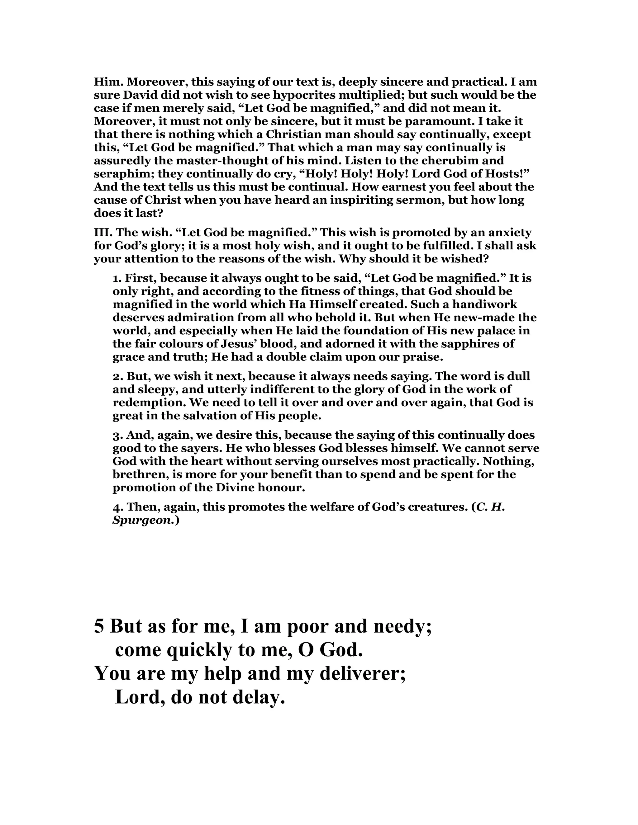 Him. Moreover, this saying of our text is, deeply sincere and practical. I am
sure David did not wish to see hypocrites multiplied; but such would be the
case if men merely said, “Let God be magnified,” and did not mean it.
Moreover, it must not only be sincere, but it must be paramount. I take it
that there is nothing which a Christian man should say continually, except
this, “Let God be magnified.” That which a man may say continually is
assuredly the master-thought of his mind. Listen to the cherubim and
seraphim; they continually do cry, “Holy! Holy! Holy! Lord God of Hosts!”
And the text tells us this must be continual. How earnest you feel about the
cause of Christ when you have heard an inspiriting sermon, but how long
does it last?
III. The wish. “Let God be magnified.” This wish is promoted by an anxiety
for God’s glory; it is a most holy wish, and it ought to be fulfilled. I shall ask
your attention to the reasons of the wish. Why should it be wished?
1. First, because it always ought to be said, “Let God be magnified.” It is
only right, and according to the fitness of things, that God should be
magnified in the world which Ha Himself created. Such a handiwork
deserves admiration from all who behold it. But when He new-made the
world, and especially when He laid the foundation of His new palace in
the fair colours of Jesus’ blood, and adorned it with the sapphires of
grace and truth; He had a double claim upon our praise.
2. But, we wish it next, because it always needs saying. The word is dull
and sleepy, and utterly indifferent to the glory of God in the work of
redemption. We need to tell it over and over and over again, that God is
great in the salvation of His people.
3. And, again, we desire this, because the saying of this continually does
good to the sayers. He who blesses God blesses himself. We cannot serve
God with the heart without serving ourselves most practically. Nothing,
brethren, is more for your benefit than to spend and be spent for the
promotion of the Divine honour.
4. Then, again, this promotes the welfare of God’s creatures. (C. H.
Spurgeon.)
5 But as for me, I am poor and needy;
come quickly to me, O God.
You are my help and my deliverer;
Lord, do not delay.
 