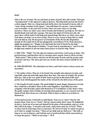 Help!
This is the cry of many. By sea and land, in times of peril, this call is made. That gun
"booming loud" is the signal of a ship in distress. That flag held up from the boat is
a silent appeal. That cry, rising loud and shrill, above the turmoil of storm, tells of
"some strong swimmer in his agony," who still hopes for succour. And as brother
cries to brother, so the soul cries to God. There are cases when we can help
ourselves. There are other cases where friends and brethren can help us. For this we
should thank God and take courage. The more the Spirit of Christ prevails, the
more there will be both of self-help and mutual help. But there are other cases when
God alone can help. Let us turn to him. There is every reason to hope that we shall
not seek him in vain. He has power (2 Chronicles 25:8). He has the disposition
(Isaiah 41:10; Isaiah 44:2). He has pledged his word (Hosea 13:9). Well, therefore,
might the psalmist say, "Happy is he that hath the God of Jacob for his help"
(Psalms 146:5)! This psalm is entitled, "To put God in remembrance;" and it is rich
in light and comfort to all who make their prayer to God for help. Mark—
I. THE CRY. "Help!" It is the sign of weakness and of fear. God seems to delay. The
peril increases, and therefore the cry becomes more urgent. Soon it will be too late.
"Make haste!" Who is there who has not felt the pain of need, and the greater pain
of anxiety and fear. The more grievous our straits, the more earnest should be our
prayers.
II. THE RESPO SE. The chief pleas are three, and God's answer always meets our
necessities.
1. The malice of foes. Men are to be found who actually take pleasure in pain, and
especially when the pain falls upon those they hate. The more of trouble, the greater
their joy. This is the very spirit of hell. Such as persist in this kind of life must
perish. God will disappoint the malice of the wicked by his deliverance of the good.
2. The benefit of God's people. The good delight in good. Happy themselves in God,
they would have all others share in the same happiness. Especially have they
sympathy with all of like spirit with themselves (1 Corinthians 12:26). Hence when
the godly conquer their troubles by bearing them patiently, or are rescued as by the
hand of God, their hearts are refreshed. What is done to others is as if done to
themselves.
3. Personal necessity. God looks to individuals. one are so "poor" that he will
despise them. one are so "needy" that he cannot satisfy their wants. He delighteth
in mercy. Each one of us may put himself in the place of the psalmist, and cry, as he
did, with lively hope, "I am poor and needy: make haste unto me, O God!" When
we thus trust in God, hope rises to assurance. We feel as if what we asked was given,
as if what we sought was done. "Thou art my Help and my Deliverer." But still, so
long as we are in distress, and God has not yet perfected that which concerneth us,
we urge the prayer, "Make no tarrying."—W.F.
 