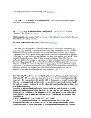 This corresponds in the Hebrew entirely with Psa_40:14.
CLARKE, "Let them be turned backward - They are coming in a body against
me. Lord, stop their progress!
GILL, "Let them be ashamed and confounded,.... In Psa_40:14 it is added,
"together"; See Gill on Psa_40:14;
that seek after my soul; or "life"; in Psa_40:14 it is added, "to destroy it"; for that was
the end of their seeking after it;
let them be turned backward, &c. See Gill on Psa_40:14.
HE RY, "II. He prays that God would fill the faces of his enemies with shame, Psa_
70:2, Psa_70:3. Observe, 1. How he describes them; they sought after his soul - his life,
to destroy that - his mind, to disturb that, to draw him from God to sin and to despair.
They desired his hurt, his ruin; when any calamity befel him or threatened him they said,
“Aha, aha! so would we have it; we shall gain our point now, and see him ruined.” Thus
spiteful, thus insolent, were they. 2. What his prayer is against them: “Let them be
ashamed; let them be brought to repentance, so filled with shame as that they may seek
thy name (Psa_83:16); let them see their fault and folly in fighting against those whom
thou dost protect, and be ashamed of their envy, Isa_26:11. However, let their designs
against me be frustrated and their measures broken; let them be turned back from their
malicious pursuits, and then they will be ashamed and confounded, and, like the
enemies of the Jews, much cast down in their own eyes,” Gen_6:16.
SPURGEO , "Ver. 2. Here the words, "together, "and, "to destroy it, "which occur
in Psalms 40:1-17, are omitted: a man in haste uses no more words than are actually
necessary. His enemies desired to put his faith to shame, and he eagerly entreats that
they may be disappointed, and themselves covered with confusion. It shall certainly
be so; if not sooner, yet at that dread day when the wicked shall awake to shame and
everlasting contempt.
Let them be ashamed and confounded that seek after my soul: let them be turned
backward, and put to confusion, that desire my hurt: turned back and driven back
are merely the variations of the translators. When men labour to turn others back
from the right road, it is God's retaliation to drive them back from the point they
are aiming at.
EXPLA ATORY OTES A D QUAI T SAYI GS
Ver. 2. Let them be confounded; viz., among themselves, and in their own
understandings: and put to shame; viz., in the sight and presence of men before
whom they think to attain great glory, in banding themselves against me. Thomas
 