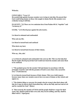 Wilcocks.
CO STABLE, "Verse 2-3
He needed help quickly because enemies were trying to ruin him. He prayed that
God would bring shame on those who sought to shame David. His enemies were
evidently trying to kill him.
ELLICOTT, "(2) There are two omissions here from Psalms 40:14, “together” and
“to destroy it.”
GUZIK, " (2-3) David prays against his adversaries.
Let them be ashamed and confounded
Who seek my life;
Let them be turned back and confused
Who desire my hurt.
Let them be turned back because of their shame,
Who say, Aha, aha!
a. Let them be ashamed and confounded who seek my life: This was the help that
David sought. David prayed that God would turn back his enemies and cause them
to be confused.
i. "The psalmist prays for his enemies' fall and shame in accordance with the
principles of justice and with the promise of God to curse those who cursed his
own." (VanGemeren)
b. Let them be turned back because of their shame: This was a bold request,
because many times our enemies seem to have no sense of shame as they attack and
oppose us.
i. "The kindest thing we can pray for people who do wrong is that their plans will
fail, for it may be that in their frustration they will see the folly and true end of evil
and be reached for God." (Boice)
ii. "Rest assured, the enemies of Christ and his people shall have wages for their
work; they shall be paid in their own coin; they loved scoffing, and they shall be
filled with it." (Spurgeon)
 
