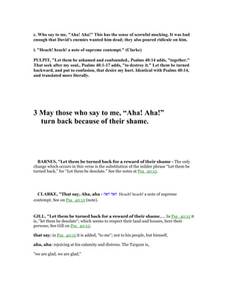 c. Who say to me, "Aha! Aha!" This has the sense of scornful mocking. It was bad
enough that David's enemies wanted him dead; they also poured ridicule on him.
i. "Heach! heach! a note of supreme contempt." (Clarke)
PULPIT, "Let them be ashamed and confounded., Psalms 40:14 adds, "together."
That seek after my soul., Psalms 40:1-17 adds, "to destroy it." Let them be turned
backward, and put to confusion, that desire my hurt. Identical with Psalms 40:14,
and translated more literally.
3 May those who say to me, “Aha! Aha!”
turn back because of their shame.
BAR ES, "Let them be turned back for a reward of their shame - The only
change which occurs in this verse is the substitution of the milder phrase “Let them be
turned back,” for “Let them be desolate.” See the notes at Psa_40:15.
CLARKE, "That say, Aha, aha - ‫האה‬ ‫האה‬ Heach! heach! a note of supreme
contempt. See on Psa_40:15 (note).
GILL, "Let them be turned back for a reward of their shame,.... In Psa_40:15 it
is, "let them be desolate"; which seems to respect their land and houses, here their
persons; See Gill on Psa_40:15;
that say; in Psa_40:15 it is added, "to me"; not to his people, but himself,
aha, aha: rejoicing at his calamity and distress. The Targum is,
"we are glad, we are glad;''
 