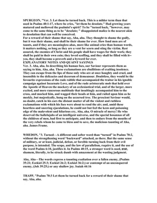 SPURGEO , "Ver. 3. Let them be turned back. This is a milder term than that
used in Psalms 40:1-17, where he cries, "let them be desolate." Had growing years
matured and mellowed the psalmist's spirit? To be "turned back, "however, may
come to the same thing as to be "desolate; " disappointed malice is the nearest akin
to desolation that can well be conceived.
For a reward of their shame that say, Aha, aha. They thought to shame the godly,
but it was their shame, and shall be their shame for ever. How fond men are of
taunts, and if they are meaningless ahas, more like animal cries than human words,
it matters nothing, so long as they are a vent for scorn and sting the victim. Rest
assured, the enemies of Christ and his people shall have wages for their work; they
shall be paid in their own coin; they loved scoffing, and they shall be filled with it--
yea, they shall become a proverb and a byword for ever.
EXPLA ATORY OTES A D QUAI T SAYI GS
Ver. 3. Aha, aha. In describing his human foes, our Saviour represents them as
saying to him, Aha, aha. These exclamations are ebullitions of exulting insolence.
They can escape from the lips of those only who are at once haughty and cruel, and
insensible to the delicacies and decorum of demeanour. Doubtless, they would be the
favourite expressions of the rude rabble that accompanied the traitor in his ignoble
campaign against Incarnate Love, and of the rude aristocratic mob that held over
the Apostle of Heaven the mockery of an ecclesiastical trial, and of the larger, more
excited, and more rancorous multitude that insultingly accompanied him to the
cross, and mocked him, and wagged their heads at him, and railed upon him as he
meekly, but majestically, hung on the accursed tree. The prescient Saviour would,
no doubt, catch in his ears the distant mutter of all the violent and ruthless
exclamations with which his foes were about to rend the air; and, amid these
heartless and sneering ejaculations, he could not but feel the keen and poisoning
edge of the malevolent and hilarious cry, Aha, aha. O miracle of mercy! He who
deserved the hallelujahs of an intelligent universe, and the special hosannas of all
the children of men, had first to anticipate, and then to endure from the mouths of
the very rebels whom he came to bless and to save, the malicious taunting of Aha,
aha. James Frame.
WHEDO , "3. Turned—A different and softer word than “turned” in Psalms 70:2,
without the strengthening word “backward” attached, as there. But the same sense
of military, or at least, judicial, defeat, or forcible turning back from their evil
purpose, is intended. The scope, and the law of parallelism, require it, and the use of
the word Psalms 6:10, justifies it. In Psalms 40:15, a stronger word is used, ‫,שׁמם‬
shamem, literally, to be struck dumb with amazement at the wasting judgment.
Aha, Aha—The words express a taunting exultation over a fallen enemy, (Psalms
35:21; Ezekiel 25:3; Ezekiel 26:2; Ezekiel 36:2;) or contempt of an unconquered
enemy, (Job 39:25;) or any shallow joy. Isaiah 44:16
TRAPP, "Psalms 70:3 Let them be turned back for a reward of their shame that
say, Aha, aha.
 