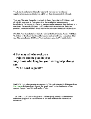 Ver. 3. Let them be turned back for a reward] Vel sicut per insidias vel
supplantationem, more athletarum, a ‫,עקב‬ Let them be supplanted, defeated.
That say, Aha, aha] Augustine rendereth it, Euge, Euge, that is, Well done; and
giveth this note upon it, Plus persequitur lingua adulatoris quam manus
interfectoris, The tongue of a flatterer may mischief a man more than the hand of a
murderer. The apostle, Hebrews 11:37, ranketh their tempting and flattering
promises among their bloody deeds, their rising tongues with their terrifying jaws.
PULPIT, "Let them be turned back for a reward of their shame. Psalms 40:15 has,
"Let them be desolate," but this difference seems to arise from a corruption. That
say, Aha, aha!, Psalms 40:15 has, "that say to me, Aha, aha!" which is better.
4 But may all who seek you
rejoice and be glad in you;
may those who long for your saving help always
say,
“The Lord is great!”
BAR ES, "Let all those that seek thee ... - The only change in this verse from
Psa_40:16, is in the insertion of the word “and” in the beginning of the
second clause - “and let such as love,” etc.
CLARKE, "Let God be magnified - Let his glory, mercy, and kindness,
continually appear in the increase of his own work in the souls of his
followers!
 