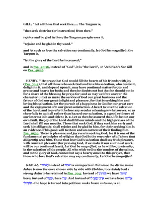 GILL, "Let all those that seek thee,.... The Targum is,
"that seek doctrine (or instruction) from thee.''
rejoice and be glad in thee; the Targum paraphrases it,
"rejoice and be glad in thy word.''
and let such as love thy salvation say continually, let God be magnified; the
Targum is,
"let the glory of the Lord be increased;''
and in Psa_40:16, instead of "God", it is "the Lord", or "Jehovah": See Gill
on Psa_40:16.
HE RY, " He prays that God would fill the hearts of his friends with joy
(Psa_70:4), that all those who seek God and love his salvation, who desire it,
delight in it, and depend upon it, may have continual matter for joy and
praise and hearts for both; and then he doubts not but that he should put in
for a share of the blessing he prays for; and so may we if we answer the
character. 1. Let us make the service of God our great business and the
favour of God our great delight and pleasure, for that is seeking him and
loving his salvation. Let the pursuit of a happiness in God be our great care
and the enjoyment of it our great satisfaction. A heart to love the salvation
of the Lord, and to prefer it before any secular advantages whatsoever, so as
cheerfully to quit all rather than hazard our salvation, is a good evidence of
our interest in it and title to it. 2. Let us then be assured that, if it be not our
own fault, the joy of the Lord shall fill our minds and the high praises of the
Lord shall fill our mouths. Those that seek God, if they seek him early and
seek him diligently, shall rejoice and be glad in him, for their seeking him is
an evidence of his good-will to them and an earnest of their finding him,
Psa_105:3. There is pleasure and joy even in seeking God, for it is one of the
fundamental principles of religion that God is the rewarder of all those that
diligently seek him. Those that love God's salvation shall say with pleasure,
with constant pleasure (for praising God, if we make it our continual work,
will be our continual feast), Let God be magnified, as he will be, to eternity,
in the salvation of his people. All who wish well to the comfort of the saints,
and to the glory of God, cannot but say a hearty amen to this prayer, that
those who love God's salvation may say continually, Let God be magnified.
K&D 4-5, "‫יאמרו‬ְ‫ו‬‫יאמרו‬ְ‫ו‬‫יאמרו‬ְ‫ו‬‫יאמרו‬ְ‫ו‬ instead of ‫יאמרו‬‫יאמרו‬‫יאמרו‬‫יאמרו‬ is unimportant. But since the divine name
Jahve is now for once chosen side by side with Elohim, it certainly had a
strong claim to be retained in Psa_70:5. Instead of ‫שׁועתך‬ ְ‫שׁועתך‬ ְ‫שׁועתך‬ ְ‫שׁועתך‬ ְ we have ‫שׁועתך‬ְ‫י‬‫שׁועתך‬ְ‫י‬‫שׁועתך‬ְ‫י‬‫שׁועתך‬ְ‫י‬
here; instead of ‫י‬ ִ‫ת‬ ָ‫ר‬ְ‫ז‬ ֶ‫ע‬‫י‬ ִ‫ת‬ ָ‫ר‬ְ‫ז‬ ֶ‫ע‬‫י‬ ִ‫ת‬ ָ‫ר‬ְ‫ז‬ ֶ‫ע‬‫י‬ ִ‫ת‬ ָ‫ר‬ְ‫ז‬ ֶ‫,ע‬ here ‫י‬ ִ‫ר‬ְ‫ז‬ ֶ‫ע‬‫י‬ ִ‫ר‬ְ‫ז‬ ֶ‫ע‬‫י‬ ִ‫ר‬ְ‫ז‬ ֶ‫ע‬‫י‬ ִ‫ר‬ְ‫ז‬ ֶ‫.ע‬ And instead of ‫י‬ ִ‫ל‬ ‫ב‬ ָ‫שׁ‬ ֲ‫ֽח‬ַ‫י‬ ‫י‬ָ‫ּנ‬‫ד‬ ֲ‫א‬‫י‬ ִ‫ל‬ ‫ב‬ ָ‫שׁ‬ ֲ‫ֽח‬ַ‫י‬ ‫י‬ָ‫ּנ‬‫ד‬ ֲ‫א‬‫י‬ ִ‫ל‬ ‫ב‬ ָ‫שׁ‬ ֲ‫ֽח‬ַ‫י‬ ‫י‬ָ‫ּנ‬‫ד‬ ֲ‫א‬‫י‬ ִ‫ל‬ ‫ב‬ ָ‫שׁ‬ ֲ‫ֽח‬ַ‫י‬ ‫י‬ָ‫ּנ‬‫ד‬ ֲ‫א‬ we have here ‫ים‬ ִ‫ּה‬‫ל‬ ֱ‫א‬‫ים‬ ִ‫ּה‬‫ל‬ ֱ‫א‬‫ים‬ ִ‫ּה‬‫ל‬ ֱ‫א‬‫ים‬ ִ‫ּה‬‫ל‬ ֱ‫א‬
‫י‬ ִ ‫ה־‬ ָ‫חוּשׁ‬‫י‬ ִ ‫ה־‬ ָ‫חוּשׁ‬‫י‬ ִ ‫ה־‬ ָ‫חוּשׁ‬‫י‬ ִ ‫ה־‬ ָ‫חוּשׁ‬ - the hope is turned into petition: make haste unto me, is an
 