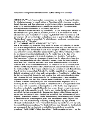 innovation in expression that is caused by the taking over of the ‫י‬ ִ‫ל‬‫י‬ ִ‫ל‬‫י‬ ִ‫ל‬‫י‬ ִ‫.ל‬
SPURGEO , "Ver. 4. Anger against enemies must not make us forget our friends,
for it is better to preserve a single citizen of Zion, than to kill a thousand enemies.
Let all those that seek thee rejoice and be glad in thee. All true worshippers, though
as yet in the humble ranks of seekers, shall have cause for joy. Even though the
seeking commence in darkness, it shall bring light with it.
And let such as love thy salvation say continually, Let God be magnified. Those who
have tasted divine grace, and are, therefore, wedded to it, are a somewhat more
advanced race, and these shall not only feel joy, but shall with holy constancy and
perseverance tell abroad their joy, and call upon men to glorify God. The doxology,
"Let the Lord's name be magnified, "is infinitely more manly and ennobling than
the dog's bark of "Aha, aha."
EXPLA ATORY OTES A D QUAI T SAYI GS
Ver. 4. Such as love thy salvation. They love it for its own sake; they love it for the
sake of him who procured it by his obedience until death; they love it for the sake of
that Holy Spirit who moved them to seek it and accept it; and they love it for the
sake of their own souls, which they cannot but love, and which, without it, would be
the most miserable outcasts in the universe. o wonder that in the light of its
intrinsic importance, and of its intrinsic relations, they should be "such as love
God's salvation." All men are lovers as well as seekers; for all men love. Some love
money more than God's salvation; others love pleasure, even the pleasures of sin,
more than God's salvation; and others love bustle and business more than God's
salvation. But, as the stamp of the material, the temporal and the evanescent, is on
all these earthly objects of men's love, the friends of Jesus elevate above them all, as
the worthier object of their regard and embrace, the salvation of God. James Frame.
Ver. 4. Let God be magnified. ot only The Lord be magnified, but also alway.
Behold, when thou wast straying, and wast turned away from him; he recalled thee:
Be the Lord magnified. Behold, he hath inspired thee with confession of sins; thou
hast confessed, he hath given pardon: Be the Lord magnified.... ow, thou hast
begun to advance, thou hast been justified, thou hast arrived at a sort of excellence
of virtue; is it not a seemly thing that thou also sometime be magnified? o! Let
them say, Be the Lord alway magnified. A sinner thou art, to be magnified in order
that he may call; you confess, be he magnified in order that he may forgive: now
thou livest justly, be he magnified in order that he may direct; you persevere even
unto the end, be he magnified in order that he may glorify. Be the Lord, then, alway
magnified. Let just men say this, let them say this that seek him. Whosoever doth
not say this, doth not seek him... Be the Lord magnified. But, wilt thou thyself never
be great? wilt thou be nowhere? In him was something, in me nothing; but if in him
is whatsoever I am, be he magnified, not I. But, what of thee? But I am poor and
needy: he is rich, he abounding, he needing nothing. Behold my light, behold
whence I am illumined, for I cry, "Thou shalt illumine my candle, O Lord; my God,
thou shalt illumine my darkness. The Lord doth loose men fettered, the Lord raiseth
up men crushed, the Lord maketh wise the blind men, the Lord keepeth the
proselytes." Ps 18:28 146:7. What, then, of thee? But I am needy and poor. I am like
 