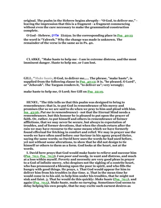 original. The psalm in the Hebrew begins abruptly - “O God, to deliver me,” -
leaving the impression that this is a fragment - a fragment commencing
without even the care necessary to make the grammatical construction
complete.
O God - Hebrew, ‫אלהים‬‫אלהים‬‫אלהים‬‫אלהים‬ 'Elohiym'Elohiym'Elohiym'Elohiym. In the corresponding place in Psa_40:13
the word is “Yahweh.” Why the change was made is unknown. The
remainder of the verse is the same as in Ps. 40.
CLARKE, "Make haste to help me - I am in extreme distress, and the most
imminent danger. Haste to help me, or I am lost.
GILL, "Make haste, O God, to deliver me,.... The phrase, "make haste", is
supplied from the following clause in Psa_40:13; it is, "be pleased, O Lord",
or "Jehovah". The Targum renders it, "to deliver us"; very wrongly;
make haste to help me, O Lord; See Gill on Psa_22:19.
HE RY, "The title tells us that this psalm was designed to bring to
remembrance; that is, to put God in remembrance of his mercy and
promises (for so we are said to do when we pray to him and plead with him.
Isa_43:26, Put me in remembrance) - not that the Eternal Mind needs a
remembrancer, but this honour he is pleased to put upon the prayer of
faith. Or, rather, to put himself and others in remembrance of former
afflictions, that we may never be secure, but always in expectation of
troubles, and of former devotions, that when the clouds return after the
rain we may have recourse to the same means which we have formerly
found effectual for fetching in comfort and relief. We may in prayer use the
words we have often used before: our Saviour in his agony prayed thrice,
saying the same words; so David here uses the words he had used before,
yet not without some alterations, to show that he did not design to tie
himself or others to them as a form. God looks at the heart, not at the
words.
I. David here prays that God would make haste to relieve and succour him
(Psa_70:1, Psa_70:5): I am poor and needy, in want and distress, and much
at a loss within myself. Poverty and necessity are very good pleas in prayer
to a God of infinite mercy, who despises not the sighing of a contrite heart,
who has pronounced a blessing upon the poor in spirit, and who fills the
hungry with good things. He prays, 1. That God would appear for him to
deliver him from his troubles in due time. 2. That in the mean time he
would come in to his aid, to help him under his troubles, that he might not
sink and faint. 3. That he would do this quickly: Make haste (Psa_70:1), and
again (Psa_70:5), Make haste, make no tarrying. Sometimes God seems to
delay helping his own people, that he may excite such earnest desires as
 
