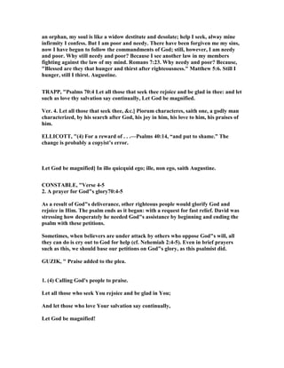 an orphan, my soul is like a widow destitute and desolate; help I seek, alway mine
infirmity I confess. But I am poor and needy. There have been forgiven me my sins,
now I have begun to follow the commandments of God; still, however, I am needy
and poor. Why still needy and poor? Because I see another law in my members
fighting against the law of my mind. Romans 7:23. Why needy and poor? Because,
"Blessed are they that hunger and thirst after righteousness." Matthew 5:6. Still I
hunger, still I thirst. Augustine.
TRAPP, "Psalms 70:4 Let all those that seek thee rejoice and be glad in thee: and let
such as love thy salvation say continually, Let God be magnified.
Ver. 4. Let all those that seek thee, &c.] Piorum characteres, saith one, a godly man
characterized, by his search after God, his joy in him, his love to him, his praises of
him.
ELLICOTT, "(4) For a reward of . . .—Psalms 40:14, “and put to shame.” The
change is probably a copyist’s error.
Let God be magnified] In illo quicquid ego; ille, non ego, saith Augustine.
CO STABLE, "Verse 4-5
2. A prayer for God"s glory70:4-5
As a result of God"s deliverance, other righteous people would glorify God and
rejoice in Him. The psalm ends as it began: with a request for fast relief. David was
stressing how desperately he needed God"s assistance by beginning and ending the
psalm with these petitions.
Sometimes, when believers are under attack by others who oppose God"s will, all
they can do is cry out to God for help (cf. ehemiah 2:4-5). Even in brief prayers
such as this, we should base our petitions on God"s glory, as this psalmist did.
GUZIK, " Praise added to the plea.
1. (4) Calling God's people to praise.
Let all those who seek You rejoice and be glad in You;
And let those who love Your salvation say continually,
Let God be magnified!
 