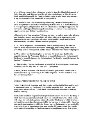 a. Let all those who seek You rejoice and be glad in You: David called the people of
God - those who seek Him and love His salvation - to be happy in Him. We sense
that it would be impossible for David to do this unless he also found some measure
of joy and gladness in God, despite his urgent problem.
b. Let those who love Your salvation say continually, "Let God be magnified":
David thought that to praise God was to magnify Him - that is, to make Him larger
in one's perception. Magnification does not actually make an object bigger, and we
can't make God bigger. Still, to magnify something or someone is to perceive it as
bigger, and we must do that regarding God.
i. Those who love Your salvation: "All men are lovers as well as seekers; for all men
love. Some love money more than Gods salvation; others love pleasure, even the
pleasures of sin, more than Gods salvation; and others love bustle and business
more than Gods salvation." (Frame, cited in Spurgeon)
ii. Let God be magnified: "It does not say, let God be magnified by me if he will
please to make me successful in business, and happy, and healthy, but it leaves it
open. Only let God be magnified, and he may do what he wills with me." (Spurgeon)
iii. " or is there any limit as to place or persons. My heart says, 'Let God be
magnified among the Wesleyans! The Lord be magnified among the Independents!
The Lord be magnified among the Episcopalians! The Lord be magnified among the
Baptists!'" (Spurgeon)
iv. "The doxology, 'Let the Lords name be magnified,' is infinitely more manly and
ennobling than the dogs bark of 'Aha, aha.'" (Spurgeon)
PULPIT, "Let all those that seek thee rejoice and be glad in thee: and let such as
love thy salvation say continually, Let God be magnified., Psalms 40:16 has, "Let
the Lord be magnified."
SIMEO , "THE CHRISTIA ’S FRAME OF MI D
Psalms 70:4-5. Let all those that seek Thee rejoice and be glad in Thee: and let such
as love thy salvation say continually, Let God be magnified. But I am poor and
needy: make haste unto me, O God: Thou art my help and my deliverer: O Lord,
make no tarrying.
THIS psalm is entitled “A psalm to bring to remembrance.” What were the things to
which David more especially referred, we do not certainly know. The whole psalm,
with only a few verbal alterations, is taken from the 40th Psalm, of which it forms a
part; and it seems to have been separated for the purpose of being used by David on
some particular occasion, to which the former part of that psalm was not applicable.
It served to bring to his remembrance some special deliverances: and for a similar
end it may well be used by us. We have many who would exult in our destruction,
 
