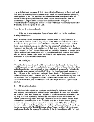 even as he had: and we may well desire that all their efforts may be frustrated, and
their expectations disappointed. On the other hand, we should desire the prosperity
and happiness of the Lord’s people: and be earnest with God in prayer, that we
ourselves may “participate the felicity of his chosen, and give thanks with his
inheritance.” Our past trials and deliverances should all be brought to
remembrance for this end; and be made subservient to our own advancement in the
divine life, and to the glory of our God.
From the words before us, I shall,
I. Point out to your notice that frame of mind which the Lord’s people are
privileged to enjoy—
Short is the description given of the Lord’s people; but it is amply sufficient to
distinguish them from all other people upon earth. “They seek after God, and love
his salvation.” The great mass of mankind live without God in the world. And of
those who seek him, there are few who “love the salvation” set before us in the
Gospel. As for those who seek him in ways of their own devising, they have no claim
to the character of God’s people. Those only are truly his, who come to him through
Christ, and embrace the salvation offered them in the Gospel, and love that Saviour
who has bought them with his blood. To them “Christ is precious;” and their
privilege is to live in the daily experience,
1. Of sacred joy—
[Truly they have cause to rejoice. If it were only that they hear of a Saviour, that
would be ground enough for joy: but to have a view of him in his mediatorial office,
and to hope that they have obtained an interest in him, is a reason for “rejoicing in
him with joy unspeakable and glorified.” Hence the Apostle enjoins it upon us as a
duty: “Rejoice in the Lord alway; and again I say, Rejoice.” “Rejoice evermore. It
surely does not become a redeemed soul to be cast down with despondency; and still
less to be in a state of stupid insensibility. He should be sensible of the mercies
vouchsafed unto him, and should “serve his God with gladness and joyfulness of
heart.”]
2. Of grateful adoration—
[The Christian’s joy should not terminate on the benefits he has received, or on his
own personal interest in them, so much as on his God and Saviour, from whom he
has received them. This distinction I conceive to be of considerable importance: for
joy may be excited by novelty, and may be little more than an ebullition of the
animal spirits arising from a new hope kindled in the soul: whereas, when it arises
rather from a contemplation of the Saviour’s love, it is of a more refined quality,
more humble, more tender, more modest, more reserved. “The children of Zion
should be joyful in their King;” and, instead of arrogating any thing to themselves,
should say continually, “Let GOD be magnified.” Such was Mary’s joy, when she
was honoured to be the means of bringing forth the Saviour of the world: “My soul
 