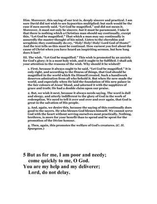 Him. Moreover, this saying of our text is, deeply sincere and practical. I am
sure David did not wish to see hypocrites multiplied; but such would be the
case if men merely said, “Let God be magnified,” and did not mean it.
Moreover, it must not only be sincere, but it must be paramount. I take it
that there is nothing which a Christian man should say continually, except
this, “Let God be magnified.” That which a man may say continually is
assuredly the master-thought of his mind. Listen to the cherubim and
seraphim; they continually do cry, “Holy! Holy! Holy! Lord God of Hosts!”
And the text tells us this must be continual. How earnest you feel about the
cause of Christ when you have heard an inspiriting sermon, but how long
does it last?
III. The wish. “Let God be magnified.” This wish is promoted by an anxiety
for God’s glory; it is a most holy wish, and it ought to be fulfilled. I shall ask
your attention to the reasons of the wish. Why should it be wished?
1. First, because it always ought to be said, “Let God be magnified.” It is
only right, and according to the fitness of things, that God should be
magnified in the world which Ha Himself created. Such a handiwork
deserves admiration from all who behold it. But when He new-made the
world, and especially when He laid the foundation of His new palace in
the fair colours of Jesus’ blood, and adorned it with the sapphires of
grace and truth; He had a double claim upon our praise.
2. But, we wish it next, because it always needs saying. The word is dull
and sleepy, and utterly indifferent to the glory of God in the work of
redemption. We need to tell it over and over and over again, that God is
great in the salvation of His people.
3. And, again, we desire this, because the saying of this continually does
good to the sayers. He who blesses God blesses himself. We cannot serve
God with the heart without serving ourselves most practically. Nothing,
brethren, is more for your benefit than to spend and be spent for the
promotion of the Divine honour.
4. Then, again, this promotes the welfare of God’s creatures. (C. H.
Spurgeon.)
5 But as for me, I am poor and needy;
come quickly to me, O God.
You are my help and my deliverer;
Lord, do not delay.
 