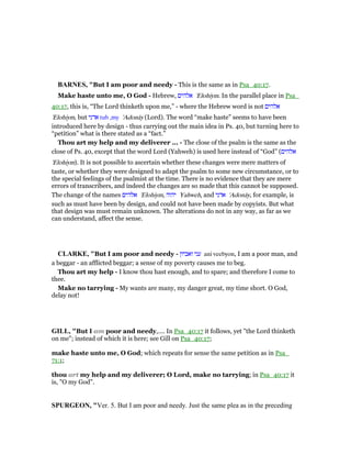 BAR ES, "But I am poor and needy - This is the same as in Psa_40:17.
Make haste unto me, O God - Hebrew, ‫אלהים‬ 'Elohiym. In the parallel place in Psa_
40:17, this is, “The Lord thinketh upon me,” - where the Hebrew word is not ‫אלהים‬
'Elohiym, but ‫אדני‬ tub ,my 'Adonāy (Lord). The word “make haste” seems to have been
introduced here by design - thus carrying out the main idea in Ps. 40, but turning here to
“petition” what is there stated as a “fact.”
Thou art my help and my deliverer ... - The close of the psalm is the same as the
close of Ps. 40, except that the word Lord (Yahweh) is used here instead of “God” (‫אלהים‬
'Elohiym). It is not possible to ascertain whether these changes were mere matters of
taste, or whether they were designed to adapt the psalm to some new circumstance, or to
the special feelings of the psalmist at the time. There is no evidence that they are mere
errors of transcribers, and indeed the changes are so made that this cannot be supposed.
The change of the names ‫אלהים‬ 'Elohiym, ‫יהוה‬ Yahweh, and ‫אדני‬ 'Adonāy, for example, is
such as must have been by design, and could not have been made by copyists. But what
that design was must remain unknown. The alterations do not in any way, as far as we
can understand, affect the sense.
CLARKE, "But I am poor and needy - ‫ואביון‬ ‫עני‬ ani veebyon, I am a poor man, and
a beggar - an afflicted beggar; a sense of my poverty causes me to beg.
Thou art my help - I know thou hast enough, and to spare; and therefore I come to
thee.
Make no tarrying - My wants are many, my danger great, my time short. O God,
delay not!
GILL, "But I am poor and needy,.... In Psa_40:17 it follows, yet "the Lord thinketh
on me"; instead of which it is here; see Gill on Psa_40:17;
make haste unto me, O God; which repeats for sense the same petition as in Psa_
71:1;
thou art my help and my deliverer; O Lord, make no tarrying; in Psa_40:17 it
is, "O my God".
SPURGEO , "Ver. 5. But I am poor and needy. Just the same plea as in the preceding
 