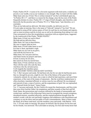 Psalm, Psalms 69:29 : it seems to be a favourite argument with tried saints; evidently our
poverty is our wealth, even as our weakness is our strength. May we learn well this riddle.
Make haste unto me, O God. This is written instead of "yet the Lord thinketh upon me,
"in Psalms 40:1-17 : and there is a reason for the change, since the key note of the Psalm
frequently dictates its close. Psalms 40:1-17 sings of God's thoughts, and, therefore, ends
therewith; but the peculiar note of Psalms 70:1-5 is "Make haste, "and, therefore, so it
concludes.
Thou art my help and my deliverer. My help in trouble, my deliverer out of it.
O Lord, make no tarrying. Here is the name of "Jehovah" instead of "my God." We are
warranted in using all the various names of God, for each has its own beauty and majesty,
and we must reverence each by its holy use as well as by abstaining from taking it in vain.
I have presumed to close this recapitulatory exposition with an original hymn, suggested
by the watchword of this Psalm, "MAKE HASTE."
Make haste, O God, my soul to bless!
My help and my deliverer thou;
Make haste, for I am in deep distress,
My case is urgent; help me now.
Make haste, O God! make haste to save!
For time is short, and death is nigh;
Make haste ere yet I am in my grave,
And with the lost forever lie.
Make haste, for I am poor and low;
And Satan mocks my prayers and tears;
O God, in mercy be not slow,
But snatch me from my horrid fears.
Make haste, O God, and hear my cries;
Then with the souls who seek thy face,
And those who thy salvation prize,
I will magnify thy matchless grace.
EXPLANATORY NOTES AND QUAINT SAYINGS
Ver. 5. But I am poor and needy. He had been rich, but for our sake he had become poor,
that we, through his poverty, might be rich. Out of the fulness of his grace he had
voluntarily entered, for our sakes, into a state in which he had experience, and most bitter
experience, of the want of the means of enjoyment... But the word here rendered poor is
often elsewhere, translated afflicted; in various ways he was afflicted. He was despised
and rejected of men, a man of sorrows, and the acquaintance of grief. He was reproached,
and "reproach broke his heart." James Frame.
Ver. 5. I am poor and needy. By this I hold to be meant the chastisements, and fiery trials
that come from God the Father; the temptations and bitter assaults of that foul and fell
fiend, Satan; the persecutions and vexations inflicted by the hands of unreasonable and
wicked men; and (but in this following Christ must be exempted) the inward corruptions,
disordered motions, unsettled affections, and the original pollutions brought from the
mother's womb; with the soul and body's inaptness and unableness with cheerfulness and
constancy to run the direct and just paths of God's commandments. Many of these made
the Head, all of these (and more, too) the members, poor and needy. John Barlow. 1618.
Ver. 5. O Lord, make no tarrying. His prayer for himself, like his prayer for his foes and
for his friends, was answered. The Lord made no tarrying. Ere four and twenty hours had
 