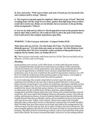 iii. Poor and needy: "With such a Father and such a Friend, poverty becometh rich,
and weakness itself is strong." (Horne)
iv. The request is repeated again for emphasis: Make haste to me, O God! "But God
is making haste. On the wings of every hour, quicker than light leaps from world to
world, He is on his way. Delays are not denials, but are necessary to the perfecting
of his arrangements." (Meyer)
b. You are my help and my deliverer: David appealed to God on the grounds that he
had no other help or deliverer. He would not look to self or the gods of the nations.
God would answer this complete dependence upon Him.
WHEDO , "5. But I am poor and needy—Compare Psalms 69:29.
Make haste unto me, O God—For this Psalms 40:17 has, “Yet the Lord (Adonai)
thinketh upon me.” O Lord, (Jehovah,) make no tarrying—For this Eloheem, God,
is used Psalms 40:17.We have traced the verbal variations of this psalm from its
original, but for further notes, see Psalms 40:13-17.
BI, "But I am poor and needy; make haste unto me, O God: Thou art my help and my
deliverer; O Lord, make no tarrying,
Pleading
Young painters were anxious, in the olden times, to study under the great masters.
They concluded that they should more easily attain to excellence if they entered the
schools of eminent men. At this present time, men will pay large premiums that their
sons may be apprenticed or articled to those who best understand their trades or
professions; now, if any of us would learn the sacred art and mystery of prayer, it is well
for Us to study the productions of the greatest masters of that science. I am unable to
point out one who understood it better than did the psalmist.
I. A soul confessing. The wrestler strips before he enters upon the contest, and
confession does the like for the man who is about to plead with God. A racer on the
plains of prayer cannot hope to win, unless, by confession, repentance, and faith, he lays
aside every weight of sin. Now, let it be ever remembered that confession is absolutely
needful to the sinner when he first seeks a Saviour. It is not possible for thee, O seeker,
to obtain peace for thy troubled heart, till thou shalt have acknowledged thy
transgression and thine iniquity before the Lord. If thou wilt condemn thyself, God will
acquit thee. But never expect that the King of heaven will pardon a traitor, if he will not
confess and forsake his treason. Even the tenderest father expects that the child should
humble himself when he has offended, and he will not withdraw his frown from him till
with tears he has said, “Father, I have sinned.” Darest thou expect God to humble
Himself to thee, and would it not be so if He did not constrain thee to humble thyself to
Him? Wouldst thou have Him connive at thy faults and wink at thy transgressions? He
will have mercy, but He must, be holy. He is ready to forgive, but not to tolerate sin. The
same principle applies to the Church of God. We must own that we are powerless in this
business. The Spirit of God is treasured up in Christ, and we must seek Him of the great
head of the Church. We cannot command the Spirit, and yet we can do nothing without
 