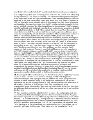 him. He bloweth where he listeth. We must deeply feel and honestly acknowledge this.
II. A soul pleading. “I am poor and needy, make haste unto me, O God. Thou art my help
and my deliverer; O Lord, make no tarrying.” The careful reader will perceive four pleas
in this single verse. Upon this topic I would remark that it is the habit of faith, when she
is praying, to use pleas. Mere prayer sayers, who do not pray at all, forget to argue with
God; but those who would prevail bring forth their reasons and their strong arguments,
and they debate the question with the Lord. Faith’s art of wrestling is to plead with God,
and say with holy boldness, “Let it be thus and thus, for these reasons.” Faith’s pleas are
plentiful, and this is welt, for faith is placed in divers positions, and needs them all. Faith
will plead all the attributes of God. “Thou art just, therefore spare Thou the soul for
whom the Saviour died. Thou art merciful, blot out my transgressions. Thou art good,
reveal Thy bounty to Thy servant. Thou art immutable—Thou hast done thus and thus to
others of Thy servants, do thus unto me. Thou art faithful, caner Thou break Thy
promise, caner Thou turn away from Thy covenant?” Sometimes, however, faith’s pleas
are very singular. As in this text, it is by no means according to the proud rule of human
nature to plead—“I am poor and needy, make haste unto me, O God.” It is like another
prayer of David: “Have mercy upon my iniquity, for it is great.” It is not the manner of
men to plead so, they say, “Lord, have mercy on me, for I am not so bad a sinner as
some.” But faith reads things in a truer light, and bases her pleas on truth. “Lord,
because my sin is great, and Thou art a great God, let Thy great mercy be magnified in
me.” Faith’s pleas are singular, but, let me add, faith’s pleas are always sound; for after
all, it is a very telling plea to urge that we are poor and needy. Is not the main argument
with mercy? Necessity is the very best plea with benevolence, either human or divine. Is
not our need the best reason we can urge? If we would have a physician come quickly to
a sick man, “Sir,” we say, “it is no common case, he is on the point of death, come to him,
come quickly!” If we wanted our city firemen to rush to a fire, we should not say to them,
“Make haste, for it is only a small fire”; but, on the contrary, we urge that it is an old
house, full of combustible materials, and there are rumours of petroleum and
gunpowder on the premises; besides, it is near a timber yard, hosts of wooden cottages
are close by, and before long we shall have half the city in a blaze. We put the case as
badly as we can. Oh for wisdom to be equally wise in pleading with God, to find
arguments everywhere, but especially to find them in our necessities.
III. A soul urgent. “Make haste unto me,” etc. Jesus has said, “men ought always to pray
and not to faint.” You land on the shores of a foreign country with the greatest
confidence when you carry a passport with you, and God has issued passports to His
children, by which they come boldly to His mercy-seat; He has invited you, He has
encouraged you, He has bidden you come to Him, and has promised that whatsoever ye
ask in prayer, believing, ye shall receive. Come, then, come urgently, come
importunately, come with this plea, “I am poor and needy; make no tarrying, O my God,”
and a blessing shall surely come; it will not tarry. God grant we may see it, and give Him
the glory of it.
IV. Here is another part of the art and mystery of prayer—the soul grasping God. She
has pleaded, and she has been urgent, but now she comes to close quarters; she grasps
the covenant angel with one hand, “Thou art my help,” and with the other, “Thou art my
deliverer.” Oh, those blessed “my’s,” those potent “my’s.” The sweetness of the Bible lies
in the possessive pronouns, and he who is taught to use them as the psalmist did, shall
come off a conqueror with the eternal God. Oh, you that are saved and, therefore, love
Christ, I want you, as the saints of God, to practise this last part of my subject; and be
sure to lay hold upon God in prayer. “Thou art my help and my deliverer.” (C. H.
 