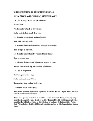 SUPERSCRIPTIO : TO THE CHIEF MUSICIA .
A PSALM OF DAVID; TO BRI G REMEMBRA CE,
OR (MARGI ) TO MAKE MEMORIAL.
Psalms 70:1-5
"Make haste, O God, to deliver me;
Make haste to help me, O Jehovah.
Let them be put to shame and confounded
That seek after my soul:
Let them be turned backward and brought to dishonor
That delight in my hurt.
Let them be turned back by reason of their shame
That say, Aha, Aha.
Let all those that seek thee rejoice and be glad in thee;
And let such as love thy salvation say continually,
Let God be magnified.
But I am poor and needy;
Make haste unto me, O God:
Thou art my help and my deliverer;
O Jehovah, make no tarrying."
This psalm is almost a verbatim repetition of Psalms 40:13-17, upon which we have
already written our comments.
There is no good explanation of how these verses became isolated, with very slight
modifications, and became listed as another Psalm of David. Delitzsch rejected the
idea that David had anything to do with that procedure, declaring of this Psalm
that, "It is obvious that David himself is not the author of this Psalm in this stunted
form."[1]
 