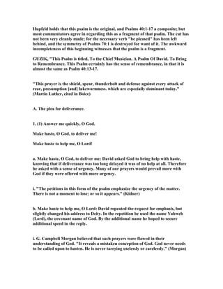 Hupfeld holds that this psalm is the original, and Psalms 40:1-17 a composite; but
most commentators agree in regarding this as a fragment of that psalm. The cut has
not been very cleanly made; for the necessary verb "be pleased" has been left
behind, and the symmetry of Psalms 70:1 is destroyed for want of it. The awkward
incompleteness of this beginning witnesses that the psalm is a fragment.
GUZIK, "This Psalm is titled, To the Chief Musician. A Psalm Of David. To Bring
to Remembrance. This Psalm certainly has the sense of remembrance, in that it is
almost the same as Psalm 40:13-17.
"This prayer is the shield, spear, thunderbolt and defense against every attack of
rear, presumption [and] lukewarmness. which are especially dominant today."
(Martin Luther, cited in Boice)
A. The plea for deliverance.
1. (1) Answer me quickly, O God.
Make haste, O God, to deliver me!
Make haste to help me, O Lord!
a. Make haste, O God, to deliver me: David asked God to bring help with haste,
knowing that if deliverance was too long delayed it was of no help at all. Therefore
he asked with a sense of urgency. Many of our prayers would prevail more with
God if they were offered with more urgency.
i. "The petitions in this form of the psalm emphasize the urgency of the matter.
There is not a moment to lose; or so it appears." (Kidner)
b. Make haste to help me, O Lord: David repeated the request for emphasis, but
slightly changed his address to Deity. In the repetition he used the name Yahweh
(Lord), the covenant name of God. By the additional name he hoped to secure
additional speed in the reply.
i. G. Campbell Morgan believed that such prayers were flawed in their
understanding of God. "It reveals a mistaken conception of God. God never needs
to be called upon to hasten. He is never tarrying uselessly or carelessly." (Morgan)
 