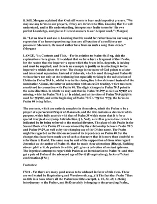 ii. Still, Morgan explained that God still wants to hear such imperfect prayers. "We
may use any terms in our prayers, if they are directed to Him, knowing that He will
understand, and in His understanding, interpret our faulty terms by His own
perfect knowledge, and give us His best answers to our deepest need." (Morgan)
iii. "Let us take it and use it, knowing that He would far rather have in our song an
expression of an honest questioning than any affectation of a confidence not
possessed. Moreover, He would rather have from us such a song than silence."
(Morgan)
LA GE, "Its Contents and Title.—For its relation to Psalm 40:13 sq, vide the
explanations there given. It is evident that we have here a fragment of that Psalm,
for the reason that the imperative upon which the ‫ל‬cum infin. depends, is lacking
and must be supplied; and there is no example to justify us in attaching it to the
imperative which closes the verse. The change in the name of God points to a later
and intentional separation. Instead of Jehovah, which is used throughout Psalm 40.
we have here not only at the beginning but especially striking is the substitution of
Elohim in Psalm 70:4 b., whilst here in the closing line Jehovah is used instead of the
nominative Adonai, the latter in connection with an easier reading, which has been
considered in connection with Psalm 40. The slight changes in Psalm 70:3 point in
the same direction, to which we may add that in Psalm 70:2‫ַד‬‫ח‬ַ‫י‬ as well as ‫הּ‬ָ‫ְפּות‬‫ס‬ִ‫ל‬ are
missing, whilst in Psalm 70:4 b. a ְ‫ו‬ is added, and at the close of Psalm 70:4‫ָך‬ֶ‫ָת‬‫ע‬‫ְשׁוֹ‬‫י‬ is
used for ‫ָך‬ֶ‫ָת‬‫ע‬‫שׁוּ‬ְ‫,ת‬ and at the beginning of Psalm 70:5 c. ‫י‬ ִ‫ְר‬‫ז‬ֶ‫ע‬ for ‫י‬ִ‫ת‬ ָ‫ְר‬‫ז‬ֶ‫ע‬, the forms in
Psalm 40 being fuller.
The contents, which are entirely complete in themselves, admit the Psalm to be a
prayer of a persecuted Prayer of Manasseh, and the title contains a statement of its
purpose, which fully accords with that of Psalm 38 which states that it is for a
special liturgical use (comp. Introduction, § 6, o8), as well as general use, which is
indicated by its being referred to the musical director. The place of this Psalm in the
Second Book after Psalm 69 was occasioned by the relationship between Psalm 70:5
and Psalm 69:29, as well as by the changing use of the Divine name. The Psalm
might be regarded as Davidic on account of its dependence on Psalm 40 But the
changes that have been made are of such a character that it is more than doubtful to
refer them to David. The same may be said of the supposition of those who regard
Jeremiah as the author of Psalm 40. that he made these alterations (Hitzig). Redding
observ. phil. crit. de psalmis bis editis, p61, gives a collection of ancient opinions.
The ingenious attempt to regard this Psalm as an introduction to Psalm 71; and thus
get a pair of Psalm of the advanced age of David (Hengstenberg), lacks sufficient
confirmation.[F 1]
Footnotes:
F #1 - Yet there are many good reasos to be adduced in favor of this view. These
are well stated by Hegstenberg and Wordsworth, e.g., (1) The fact that Psalm 71has
no title in a book where all the Psalm have titles except1, 2, 10, 32, 43; 1,2being
introductory to the Psalter, and10,43certainly belonging to the preceding Psalm,,
 