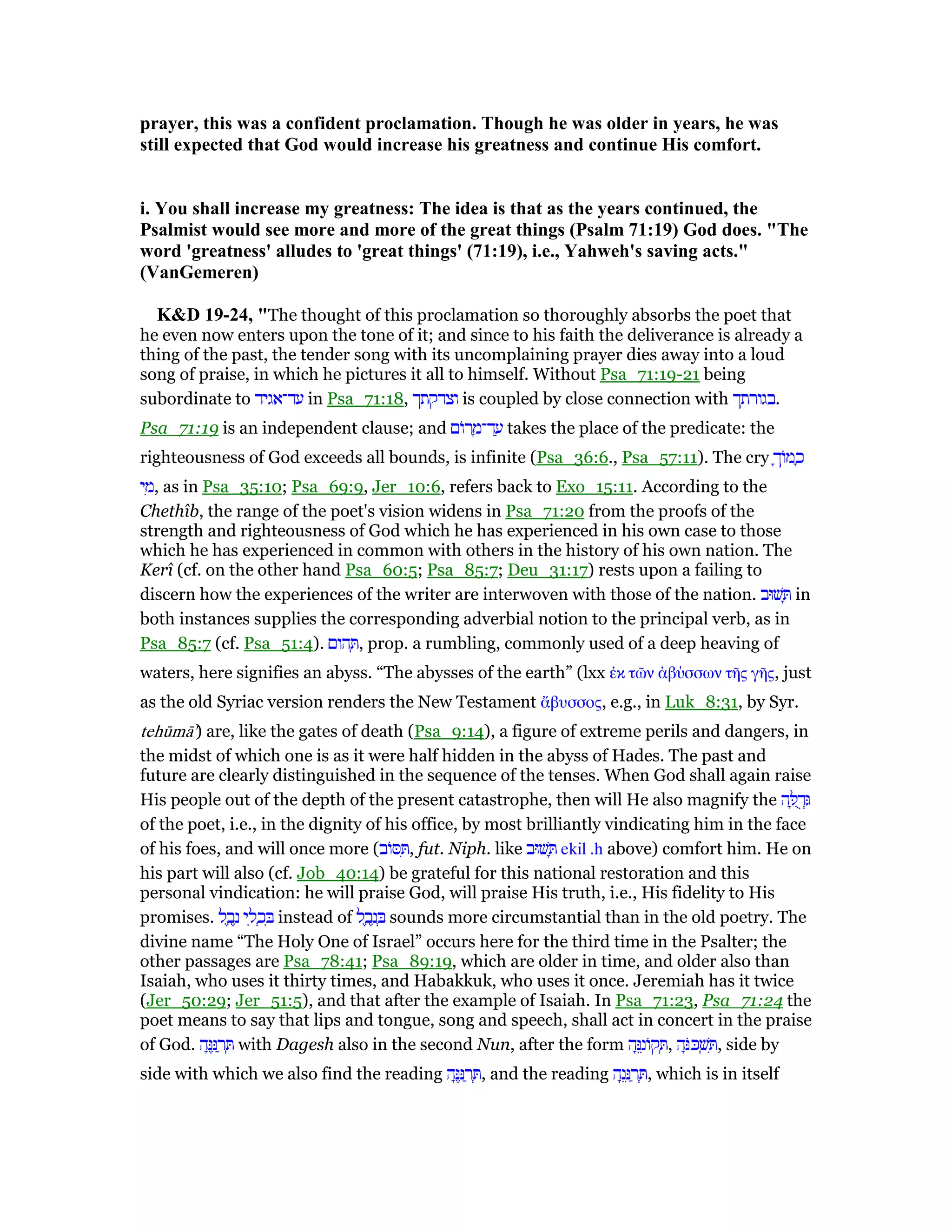prayer, this was a confident proclamation. Though he was older in years, he was
still expected that God would increase his greatness and continue His comfort.
i. You shall increase my greatness: The idea is that as the years continued, the
Psalmist would see more and more of the great things (Psalm 71:19) God does. "The
word 'greatness' alludes to 'great things' (71:19), i.e., Yahweh's saving acts."
(VanGemeren)
K&D 19-24, "The thought of this proclamation so thoroughly absorbs the poet that
he even now enters upon the tone of it; and since to his faith the deliverance is already a
thing of the past, the tender song with its uncomplaining prayer dies away into a loud
song of praise, in which he pictures it all to himself. Without Psa_71:19-21 being
subordinate to ‫עד־אגיד‬ in Psa_71:18, ‫וצדקתך‬ is coupled by close connection with ‫.בגורתך‬
Psa_71:19 is an independent clause; and ‫ּום‬‫ר‬ ָ‫ד־מ‬ ַ‫ע‬ takes the place of the predicate: the
righteousness of God exceeds all bounds, is infinite (Psa_36:6., Psa_57:11). The cry ָ‫ּוך‬‫מ‬ ָ‫כ‬
‫י‬ ִ‫,מ‬ as in Psa_35:10; Psa_69:9, Jer_10:6, refers back to Exo_15:11. According to the
Chethîb, the range of the poet's vision widens in Psa_71:20 from the proofs of the
strength and righteousness of God which he has experienced in his own case to those
which he has experienced in common with others in the history of his own nation. The
Kerî (cf. on the other hand Psa_60:5; Psa_85:7; Deu_31:17) rests upon a failing to
discern how the experiences of the writer are interwoven with those of the nation. ‫שׁוּב‬ ָ in
both instances supplies the corresponding adverbial notion to the principal verb, as in
Psa_85:7 (cf. Psa_51:4). ‫הום‬ ְ , prop. a rumbling, commonly used of a deep heaving of
waters, here signifies an abyss. “The abysses of the earth” (lxx ᅚκ τራν ᅊβύσσων τᇿς γᇿς, just
as the old Syriac version renders the New Testament ᅎβυσσος, e.g., in Luk_8:31, by Syr.
tehūmā') are, like the gates of death (Psa_9:14), a figure of extreme perils and dangers, in
the midst of which one is as it were half hidden in the abyss of Hades. The past and
future are clearly distinguished in the sequence of the tenses. When God shall again raise
His people out of the depth of the present catastrophe, then will He also magnify the ‫ה‬ ָ ֻ‫ד‬ְ
of the poet, i.e., in the dignity of his office, by most brilliantly vindicating him in the face
of his foes, and will once more (‫ּוב‬ ִ , fut. Niph. like ‫שׁוּב‬ ָ ekil .h above) comfort him. He on
his part will also (cf. Job_40:14) be grateful for this national restoration and this
personal vindication: he will praise God, will praise His truth, i.e., His fidelity to His
promises. ‫ל‬ ֶ‫ב‬ֶ‫נ‬ ‫י‬ ִ‫ל‬ ְ‫כ‬ ִ instead of ‫ל‬ ֶ‫ב‬ֶ‫נ‬ ְ sounds more circumstantial than in the old poetry. The
divine name “The Holy One of Israel” occurs here for the third time in the Psalter; the
other passages are Psa_78:41; Psa_89:19, which are older in time, and older also than
Isaiah, who uses it thirty times, and Habakkuk, who uses it once. Jeremiah has it twice
(Jer_50:29; Jer_51:5), and that after the example of Isaiah. In Psa_71:23, Psa_71:24 the
poet means to say that lips and tongue, song and speech, shall act in concert in the praise
of God. ‫ה‬ָ ֶ ַ‫ר‬ ְ with Dagesh also in the second Nun, after the form ‫ה‬ָ ֵ‫ּונ‬‫ק‬ ְ , ‫ה‬ָּⅴ ְ‫שׁ‬ ִ , side by
side with which we also find the reading ‫ה‬ָ ֶ ַ‫ר‬ ְ , and the reading ‫ה‬ָ‫נ‬ֵ ַ‫ר‬ ְ , which is in itself
 