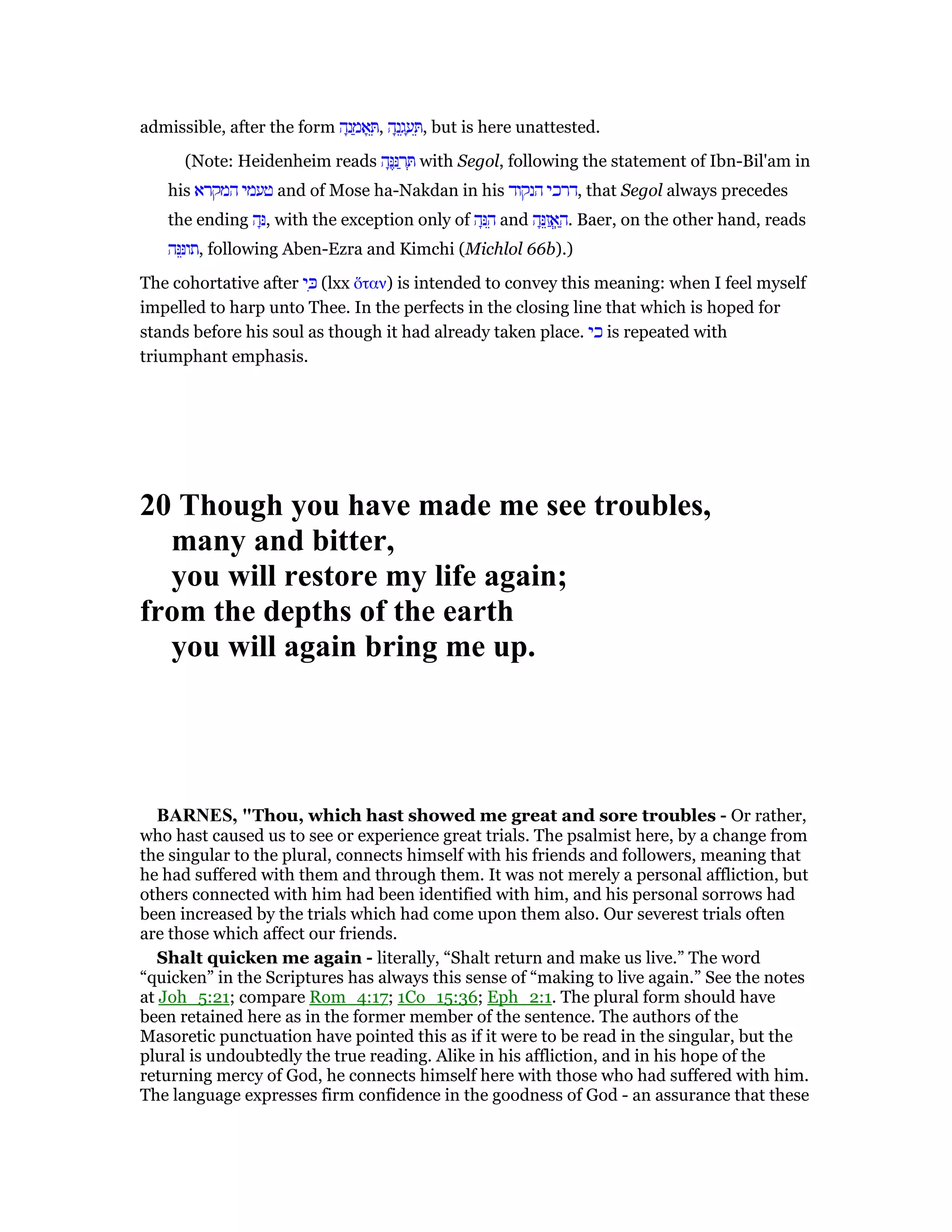 admissible, after the form ‫ה‬ָ‫נ‬ ַ‫מ‬ፎ ֵ , ‫ה‬ָ‫נ‬ֵ‫ג‬ ָ‫ע‬ ֵ , but is here unattested.
(Note: Heidenheim reads ‫ה‬ָ ֶ ַ‫ר‬ ְ with Segol, following the statement of Ibn-Bil'am in
his ‫המקרא‬ ‫טעמי‬ and of Mose ha-Nakdan in his ‫הנקוד‬ ‫,דרכי‬ that Segol always precedes
the ending ‫ה‬ָ, with the exception only of ‫ה‬ָ ֵ‫ה‬ and ‫ה‬ָ ֵ‫ז‬ ֲ‫ֽא‬ ַ‫.ה‬ Baer, on the other hand, reads
‫ה‬ ֵ‫,תו‬ following Aben-Ezra and Kimchi (Michlol 66b).)
The cohortative after ‫י‬ ִⅴ (lxx ᆋταν) is intended to convey this meaning: when I feel myself
impelled to harp unto Thee. In the perfects in the closing line that which is hoped for
stands before his soul as though it had already taken place. ‫כי‬ is repeated with
triumphant emphasis.
20 Though you have made me see troubles,
many and bitter,
you will restore my life again;
from the depths of the earth
you will again bring me up.
BAR ES, "Thou, which hast showed me great and sore troubles - Or rather,
who hast caused us to see or experience great trials. The psalmist here, by a change from
the singular to the plural, connects himself with his friends and followers, meaning that
he had suffered with them and through them. It was not merely a personal affliction, but
others connected with him had been identified with him, and his personal sorrows had
been increased by the trials which had come upon them also. Our severest trials often
are those which affect our friends.
Shalt quicken me again - literally, “Shalt return and make us live.” The word
“quicken” in the Scriptures has always this sense of “making to live again.” See the notes
at Joh_5:21; compare Rom_4:17; 1Co_15:36; Eph_2:1. The plural form should have
been retained here as in the former member of the sentence. The authors of the
Masoretic punctuation have pointed this as if it were to be read in the singular, but the
plural is undoubtedly the true reading. Alike in his affliction, and in his hope of the
returning mercy of God, he connects himself here with those who had suffered with him.
The language expresses firm confidence in the goodness of God - an assurance that these
 
