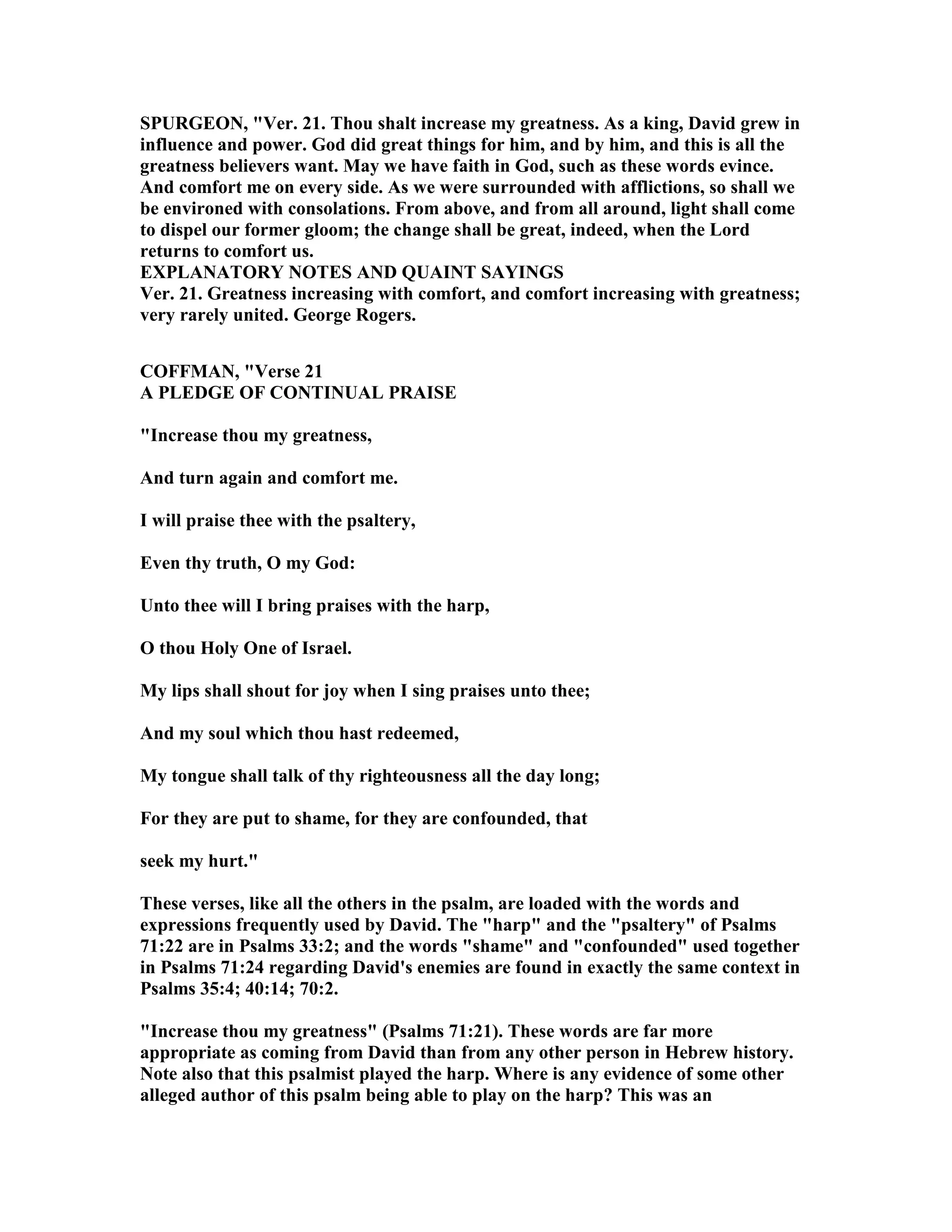 SPURGEO , "Ver. 21. Thou shalt increase my greatness. As a king, David grew in
influence and power. God did great things for him, and by him, and this is all the
greatness believers want. May we have faith in God, such as these words evince.
And comfort me on every side. As we were surrounded with afflictions, so shall we
be environed with consolations. From above, and from all around, light shall come
to dispel our former gloom; the change shall be great, indeed, when the Lord
returns to comfort us.
EXPLA ATORY OTES A D QUAI T SAYI GS
Ver. 21. Greatness increasing with comfort, and comfort increasing with greatness;
very rarely united. George Rogers.
COFFMA , "Verse 21
A PLEDGE OF CO TI UAL PRAISE
"Increase thou my greatness,
And turn again and comfort me.
I will praise thee with the psaltery,
Even thy truth, O my God:
Unto thee will I bring praises with the harp,
O thou Holy One of Israel.
My lips shall shout for joy when I sing praises unto thee;
And my soul which thou hast redeemed,
My tongue shall talk of thy righteousness all the day long;
For they are put to shame, for they are confounded, that
seek my hurt."
These verses, like all the others in the psalm, are loaded with the words and
expressions frequently used by David. The "harp" and the "psaltery" of Psalms
71:22 are in Psalms 33:2; and the words "shame" and "confounded" used together
in Psalms 71:24 regarding David's enemies are found in exactly the same context in
Psalms 35:4; 40:14; 70:2.
"Increase thou my greatness" (Psalms 71:21). These words are far more
appropriate as coming from David than from any other person in Hebrew history.
ote also that this psalmist played the harp. Where is any evidence of some other
alleged author of this psalm being able to play on the harp? This was an
 