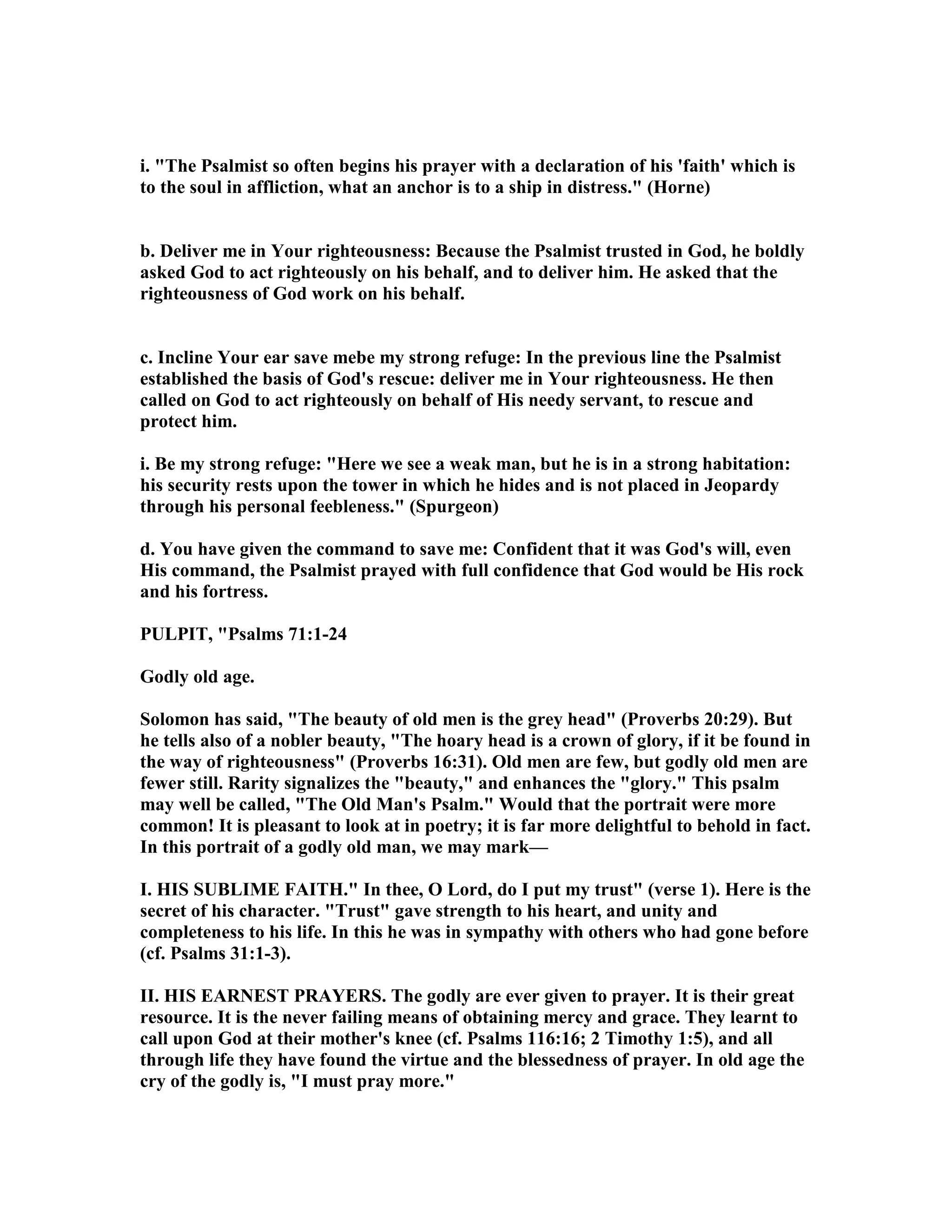 i. "The Psalmist so often begins his prayer with a declaration of his 'faith' which is
to the soul in affliction, what an anchor is to a ship in distress." (Horne)
b. Deliver me in Your righteousness: Because the Psalmist trusted in God, he boldly
asked God to act righteously on his behalf, and to deliver him. He asked that the
righteousness of God work on his behalf.
c. Incline Your ear save mebe my strong refuge: In the previous line the Psalmist
established the basis of God's rescue: deliver me in Your righteousness. He then
called on God to act righteously on behalf of His needy servant, to rescue and
protect him.
i. Be my strong refuge: "Here we see a weak man, but he is in a strong habitation:
his security rests upon the tower in which he hides and is not placed in Jeopardy
through his personal feebleness." (Spurgeon)
d. You have given the command to save me: Confident that it was God's will, even
His command, the Psalmist prayed with full confidence that God would be His rock
and his fortress.
PULPIT, "Psalms 71:1-24
Godly old age.
Solomon has said, "The beauty of old men is the grey head" (Proverbs 20:29). But
he tells also of a nobler beauty, "The hoary head is a crown of glory, if it be found in
the way of righteousness" (Proverbs 16:31). Old men are few, but godly old men are
fewer still. Rarity signalizes the "beauty," and enhances the "glory." This psalm
may well be called, "The Old Man's Psalm." Would that the portrait were more
common! It is pleasant to look at in poetry; it is far more delightful to behold in fact.
In this portrait of a godly old man, we may mark—
I. HIS SUBLIME FAITH." In thee, O Lord, do I put my trust" (verse 1). Here is the
secret of his character. "Trust" gave strength to his heart, and unity and
completeness to his life. In this he was in sympathy with others who had gone before
(cf. Psalms 31:1-3).
II. HIS EAR EST PRAYERS. The godly are ever given to prayer. It is their great
resource. It is the never failing means of obtaining mercy and grace. They learnt to
call upon God at their mother's knee (cf. Psalms 116:16; 2 Timothy 1:5), and all
through life they have found the virtue and the blessedness of prayer. In old age the
cry of the godly is, "I must pray more."
 
