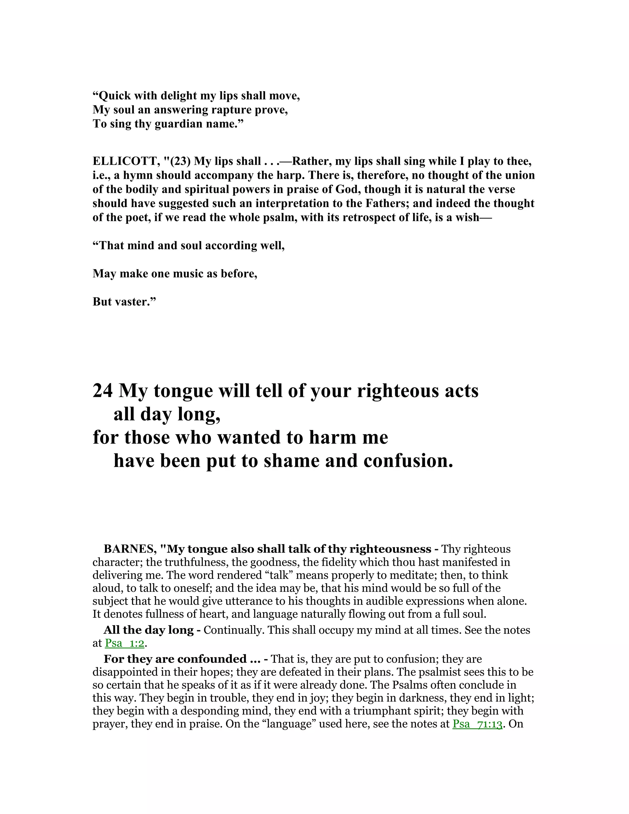 “Quick with delight my lips shall move,
My soul an answering rapture prove,
To sing thy guardian name.”
ELLICOTT, "(23) My lips shall . . .—Rather, my lips shall sing while I play to thee,
i.e., a hymn should accompany the harp. There is, therefore, no thought of the union
of the bodily and spiritual powers in praise of God, though it is natural the verse
should have suggested such an interpretation to the Fathers; and indeed the thought
of the poet, if we read the whole psalm, with its retrospect of life, is a wish—
“That mind and soul according well,
May make one music as before,
But vaster.”
24 My tongue will tell of your righteous acts
all day long,
for those who wanted to harm me
have been put to shame and confusion.
BAR ES, "My tongue also shall talk of thy righteousness - Thy righteous
character; the truthfulness, the goodness, the fidelity which thou hast manifested in
delivering me. The word rendered “talk” means properly to meditate; then, to think
aloud, to talk to oneself; and the idea may be, that his mind would be so full of the
subject that he would give utterance to his thoughts in audible expressions when alone.
It denotes fullness of heart, and language naturally flowing out from a full soul.
All the day long - Continually. This shall occupy my mind at all times. See the notes
at Psa_1:2.
For they are confounded ... - That is, they are put to confusion; they are
disappointed in their hopes; they are defeated in their plans. The psalmist sees this to be
so certain that he speaks of it as if it were already done. The Psalms often conclude in
this way. They begin in trouble, they end in joy; they begin in darkness, they end in light;
they begin with a desponding mind, they end with a triumphant spirit; they begin with
prayer, they end in praise. On the “language” used here, see the notes at Psa_71:13. On
 