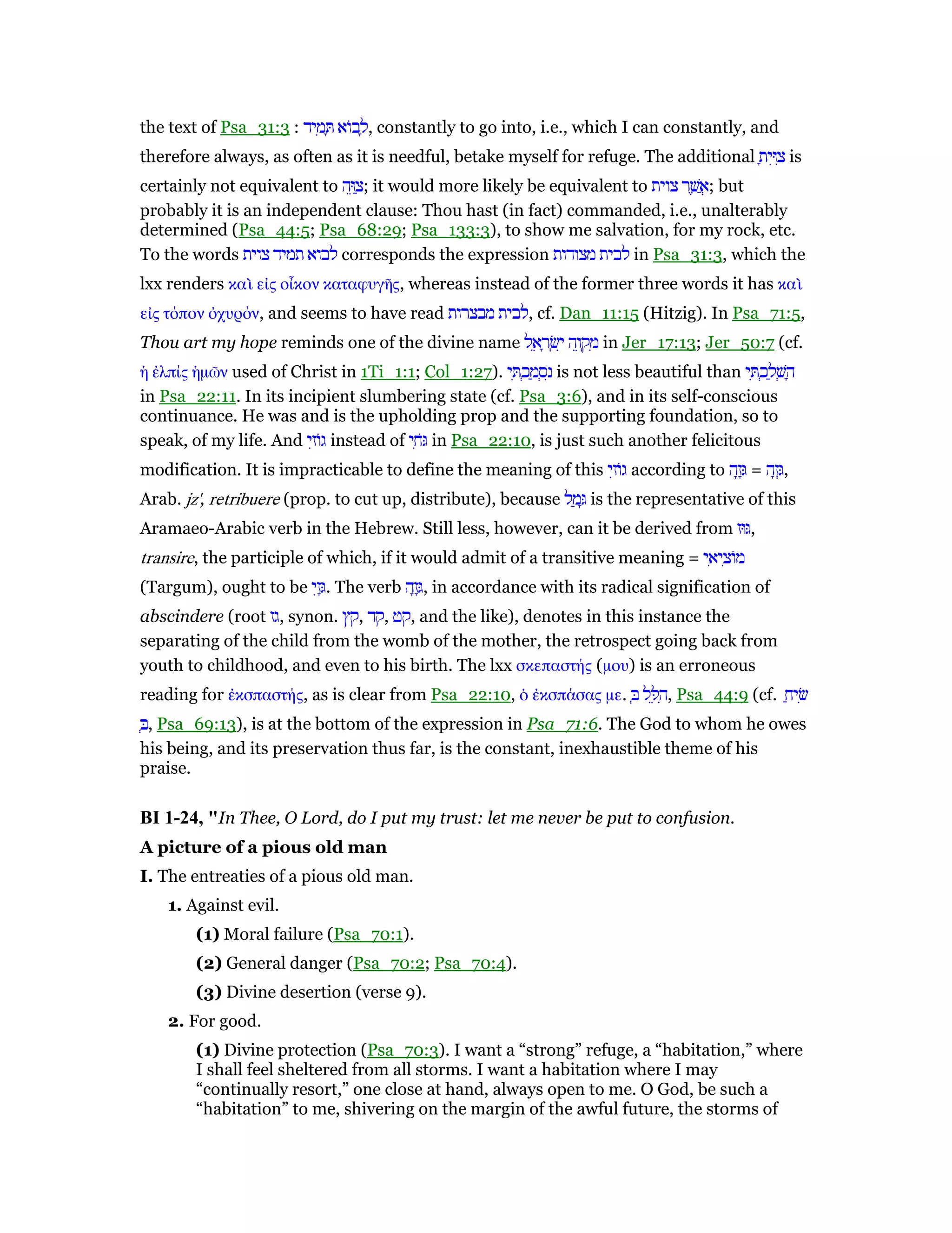 the text of Psa_31:3 : ‫יד‬ ִ‫מ‬ ָ ‫ּוא‬‫ב‬ ָ‫,ל‬ constantly to go into, i.e., which I can constantly, and
therefore always, as often as it is needful, betake myself for refuge. The additional ָ‫ית‬ִ‫וּ‬ ִ‫צ‬ is
certainly not equivalent to ‫ה‬ֵ‫וּ‬ ַ‫;צ‬ it would more likely be equivalent to ‫צוית‬ ‫ר‬ ֶ‫שׁ‬ ֲ‫;א‬ but
probably it is an independent clause: Thou hast (in fact) commanded, i.e., unalterably
determined (Psa_44:5; Psa_68:29; Psa_133:3), to show me salvation, for my rock, etc.
To the words ‫צוית‬ ‫תמיד‬ ‫לבוא‬ corresponds the expression ‫מצודות‬ ‫לבית‬ in Psa_31:3, which the
lxx renders καᆳ εᅶς οᅼκον καταφυγᇿς, whereas instead of the former three words it has καᆳ
εᅶς τόπον ᆆχυρόν, and seems to have read ‫מבצרות‬ ‫,לבית‬ cf. Dan_11:15 (Hitzig). In Psa_71:5,
Thou art my hope reminds one of the divine name ‫ל‬ ֵ‫א‬ ָ‫ר‬ ְ‫שׂ‬ִ‫י‬ ‫ה‬ֵ‫ו‬ ְ‫ק‬ ִ‫מ‬ in Jer_17:13; Jer_50:7 (cf.
ᅧ ᅚλπίς ᅧµራν used of Christ in 1Ti_1:1; Col_1:27). ‫י‬ ִ ְ‫כ‬ ַ‫מ‬ ְ‫ס‬ִ‫נ‬ is not less beautiful than ‫י‬ ִ ְ‫כ‬ ַ‫ל‬ ְ‫שׁ‬ ָ‫ה‬
in Psa_22:11. In its incipient slumbering state (cf. Psa_3:6), and in its self-conscious
continuance. He was and is the upholding prop and the supporting foundation, so to
speak, of my life. And ‫י‬ִ‫ּוז‬‫ג‬ instead of ‫י‬ ִ‫ּח‬ in Psa_22:10, is just such another felicitous
modification. It is impracticable to define the meaning of this ‫י‬ִ‫ּוז‬‫ג‬ according to ‫ה‬ָ‫ז‬ָ = ‫ה‬ָ‫ז‬ְ,
Arab. jz', retribuere (prop. to cut up, distribute), because ‫ל‬ ַ‫מ‬ָ is the representative of this
Aramaeo-Arabic verb in the Hebrew. Still less, however, can it be derived from ‫וּז‬ ,
transire, the participle of which, if it would admit of a transitive meaning = ‫י‬ ִ‫יא‬ ִ‫ּוצ‬‫מ‬
(Targum), ought to be ‫י‬ִ‫ז‬ָ. The verb ‫ה‬ָ‫ז‬ָ, in accordance with its radical signification of
abscindere (root ‫,גז‬ synon. ‫,קץ‬ ‫,קד‬ ‫,קט‬ and the like), denotes in this instance the
separating of the child from the womb of the mother, the retrospect going back from
youth to childhood, and even to his birth. The lxx σκεπαστής (µου) is an erroneous
reading for ᅚκσπαστής, as is clear from Psa_22:10, ᆇ ᅚκσπάσας µε. ְ ‫ל‬ ֵ ִ‫,ה‬ Psa_44:9 (cf. ַ‫יח‬ ִ‫שׂ‬
ְ , Psa_69:13), is at the bottom of the expression in Psa_71:6. The God to whom he owes
his being, and its preservation thus far, is the constant, inexhaustible theme of his
praise.
BI 1-24, "In Thee, O Lord, do I put my trust: let me never be put to confusion.
A picture of a pious old man
I. The entreaties of a pious old man.
1. Against evil.
(1) Moral failure (Psa_70:1).
(2) General danger (Psa_70:2; Psa_70:4).
(3) Divine desertion (verse 9).
2. For good.
(1) Divine protection (Psa_70:3). I want a “strong” refuge, a “habitation,” where
I shall feel sheltered from all storms. I want a habitation where I may
“continually resort,” one close at hand, always open to me. O God, be such a
“habitation” to me, shivering on the margin of the awful future, the storms of
 