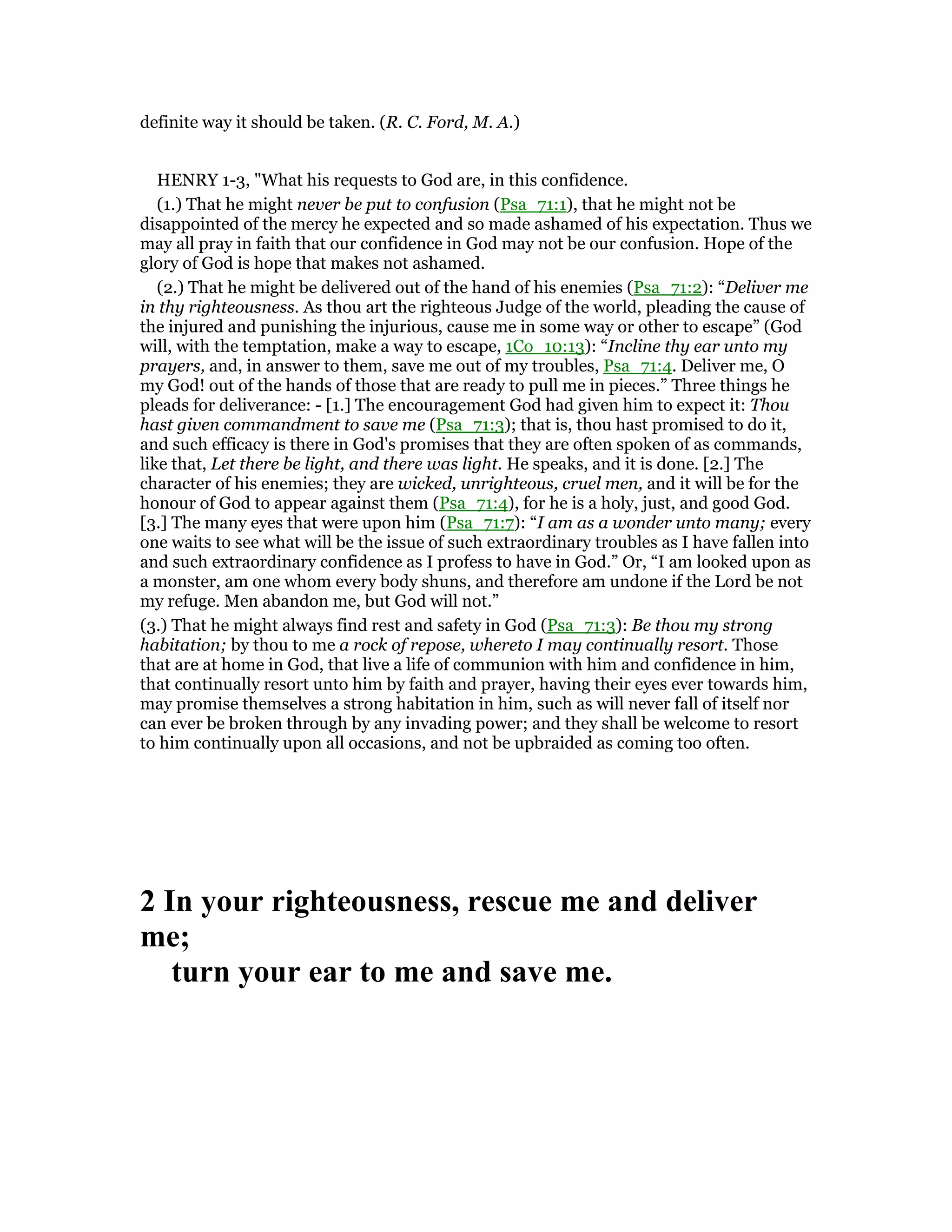 definite way it should be taken. (R. C. Ford, M. A.)
HENRY 1-3, "What his requests to God are, in this confidence.
(1.) That he might never be put to confusion (Psa_71:1), that he might not be
disappointed of the mercy he expected and so made ashamed of his expectation. Thus we
may all pray in faith that our confidence in God may not be our confusion. Hope of the
glory of God is hope that makes not ashamed.
(2.) That he might be delivered out of the hand of his enemies (Psa_71:2): “Deliver me
in thy righteousness. As thou art the righteous Judge of the world, pleading the cause of
the injured and punishing the injurious, cause me in some way or other to escape” (God
will, with the temptation, make a way to escape, 1Co_10:13): “Incline thy ear unto my
prayers, and, in answer to them, save me out of my troubles, Psa_71:4. Deliver me, O
my God! out of the hands of those that are ready to pull me in pieces.” Three things he
pleads for deliverance: - [1.] The encouragement God had given him to expect it: Thou
hast given commandment to save me (Psa_71:3); that is, thou hast promised to do it,
and such efficacy is there in God's promises that they are often spoken of as commands,
like that, Let there be light, and there was light. He speaks, and it is done. [2.] The
character of his enemies; they are wicked, unrighteous, cruel men, and it will be for the
honour of God to appear against them (Psa_71:4), for he is a holy, just, and good God.
[3.] The many eyes that were upon him (Psa_71:7): “I am as a wonder unto many; every
one waits to see what will be the issue of such extraordinary troubles as I have fallen into
and such extraordinary confidence as I profess to have in God.” Or, “I am looked upon as
a monster, am one whom every body shuns, and therefore am undone if the Lord be not
my refuge. Men abandon me, but God will not.”
(3.) That he might always find rest and safety in God (Psa_71:3): Be thou my strong
habitation; by thou to me a rock of repose, whereto I may continually resort. Those
that are at home in God, that live a life of communion with him and confidence in him,
that continually resort unto him by faith and prayer, having their eyes ever towards him,
may promise themselves a strong habitation in him, such as will never fall of itself nor
can ever be broken through by any invading power; and they shall be welcome to resort
to him continually upon all occasions, and not be upbraided as coming too often.
2 In your righteousness, rescue me and deliver
me;
turn your ear to me and save me.
 