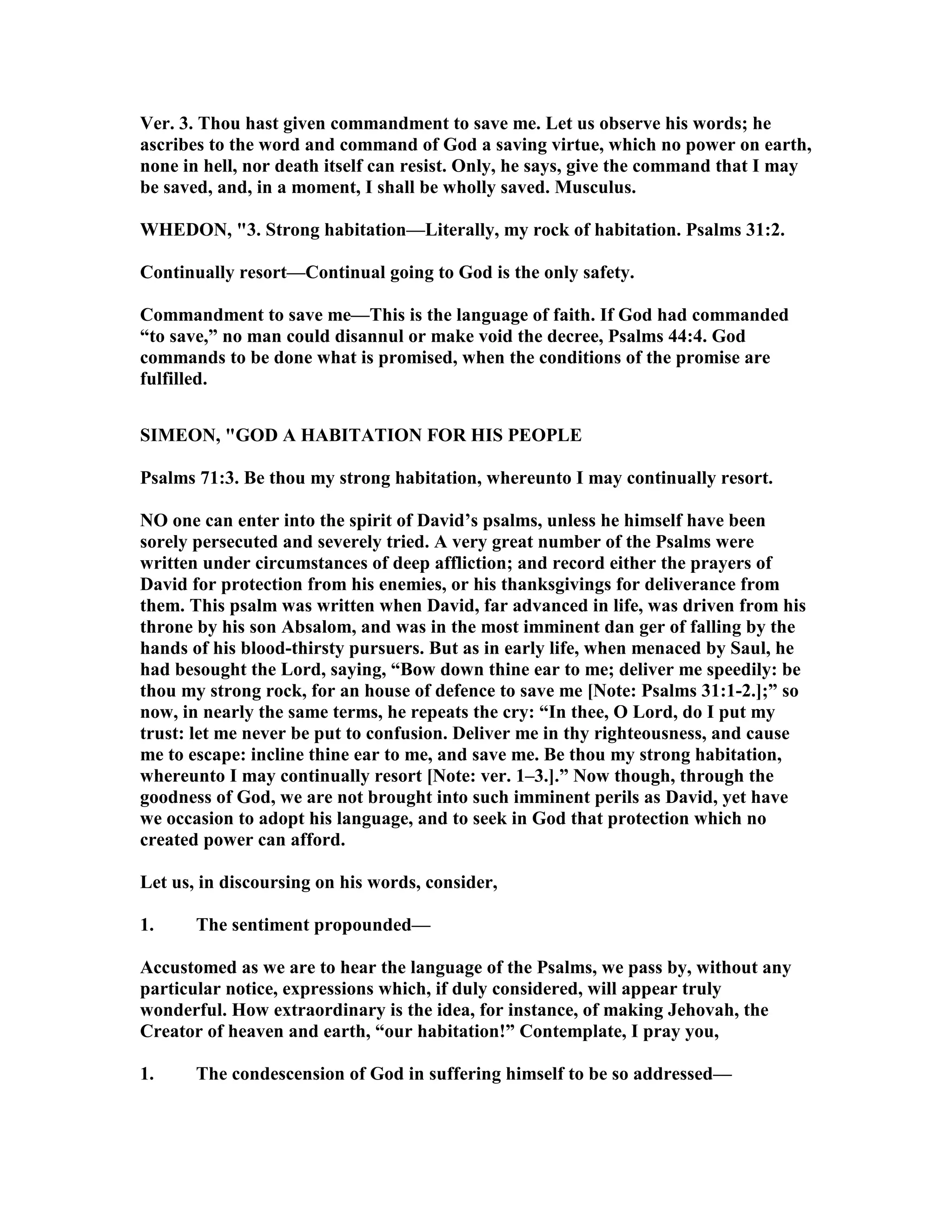 Ver. 3. Thou hast given commandment to save me. Let us observe his words; he
ascribes to the word and command of God a saving virtue, which no power on earth,
none in hell, nor death itself can resist. Only, he says, give the command that I may
be saved, and, in a moment, I shall be wholly saved. Musculus.
WHEDO , "3. Strong habitation—Literally, my rock of habitation. Psalms 31:2.
Continually resort—Continual going to God is the only safety.
Commandment to save me—This is the language of faith. If God had commanded
“to save,” no man could disannul or make void the decree, Psalms 44:4. God
commands to be done what is promised, when the conditions of the promise are
fulfilled.
SIMEO , "GOD A HABITATIO FOR HIS PEOPLE
Psalms 71:3. Be thou my strong habitation, whereunto I may continually resort.
O one can enter into the spirit of David’s psalms, unless he himself have been
sorely persecuted and severely tried. A very great number of the Psalms were
written under circumstances of deep affliction; and record either the prayers of
David for protection from his enemies, or his thanksgivings for deliverance from
them. This psalm was written when David, far advanced in life, was driven from his
throne by his son Absalom, and was in the most imminent dan ger of falling by the
hands of his blood-thirsty pursuers. But as in early life, when menaced by Saul, he
had besought the Lord, saying, “Bow down thine ear to me; deliver me speedily: be
thou my strong rock, for an house of defence to save me [ ote: Psalms 31:1-2.];” so
now, in nearly the same terms, he repeats the cry: “In thee, O Lord, do I put my
trust: let me never be put to confusion. Deliver me in thy righteousness, and cause
me to escape: incline thine ear to me, and save me. Be thou my strong habitation,
whereunto I may continually resort [ ote: ver. 1–3.].” ow though, through the
goodness of God, we are not brought into such imminent perils as David, yet have
we occasion to adopt his language, and to seek in God that protection which no
created power can afford.
Let us, in discoursing on his words, consider,
1. The sentiment propounded—
Accustomed as we are to hear the language of the Psalms, we pass by, without any
particular notice, expressions which, if duly considered, will appear truly
wonderful. How extraordinary is the idea, for instance, of making Jehovah, the
Creator of heaven and earth, “our habitation!” Contemplate, I pray you,
1. The condescension of God in suffering himself to be so addressed—
 