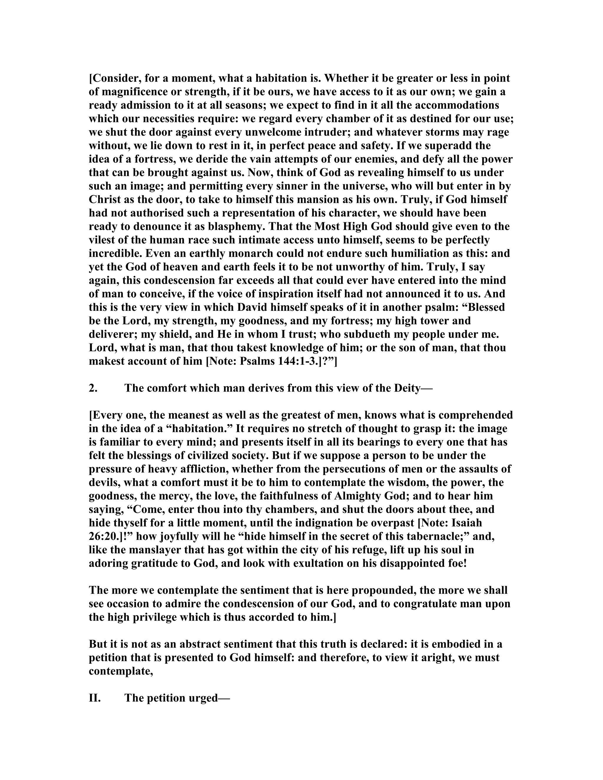 [Consider, for a moment, what a habitation is. Whether it be greater or less in point
of magnificence or strength, if it be ours, we have access to it as our own; we gain a
ready admission to it at all seasons; we expect to find in it all the accommodations
which our necessities require: we regard every chamber of it as destined for our use;
we shut the door against every unwelcome intruder; and whatever storms may rage
without, we lie down to rest in it, in perfect peace and safety. If we superadd the
idea of a fortress, we deride the vain attempts of our enemies, and defy all the power
that can be brought against us. ow, think of God as revealing himself to us under
such an image; and permitting every sinner in the universe, who will but enter in by
Christ as the door, to take to himself this mansion as his own. Truly, if God himself
had not authorised such a representation of his character, we should have been
ready to denounce it as blasphemy. That the Most High God should give even to the
vilest of the human race such intimate access unto himself, seems to be perfectly
incredible. Even an earthly monarch could not endure such humiliation as this: and
yet the God of heaven and earth feels it to be not unworthy of him. Truly, I say
again, this condescension far exceeds all that could ever have entered into the mind
of man to conceive, if the voice of inspiration itself had not announced it to us. And
this is the very view in which David himself speaks of it in another psalm: “Blessed
be the Lord, my strength, my goodness, and my fortress; my high tower and
deliverer; my shield, and He in whom I trust; who subdueth my people under me.
Lord, what is man, that thou takest knowledge of him; or the son of man, that thou
makest account of him [ ote: Psalms 144:1-3.]?”]
2. The comfort which man derives from this view of the Deity—
[Every one, the meanest as well as the greatest of men, knows what is comprehended
in the idea of a “habitation.” It requires no stretch of thought to grasp it: the image
is familiar to every mind; and presents itself in all its bearings to every one that has
felt the blessings of civilized society. But if we suppose a person to be under the
pressure of heavy affliction, whether from the persecutions of men or the assaults of
devils, what a comfort must it be to him to contemplate the wisdom, the power, the
goodness, the mercy, the love, the faithfulness of Almighty God; and to hear him
saying, “Come, enter thou into thy chambers, and shut the doors about thee, and
hide thyself for a little moment, until the indignation be overpast [ ote: Isaiah
26:20.]!” how joyfully will he “hide himself in the secret of this tabernacle;” and,
like the manslayer that has got within the city of his refuge, lift up his soul in
adoring gratitude to God, and look with exultation on his disappointed foe!
The more we contemplate the sentiment that is here propounded, the more we shall
see occasion to admire the condescension of our God, and to congratulate man upon
the high privilege which is thus accorded to him.]
But it is not as an abstract sentiment that this truth is declared: it is embodied in a
petition that is presented to God himself: and therefore, to view it aright, we must
contemplate,
II. The petition urged—
 