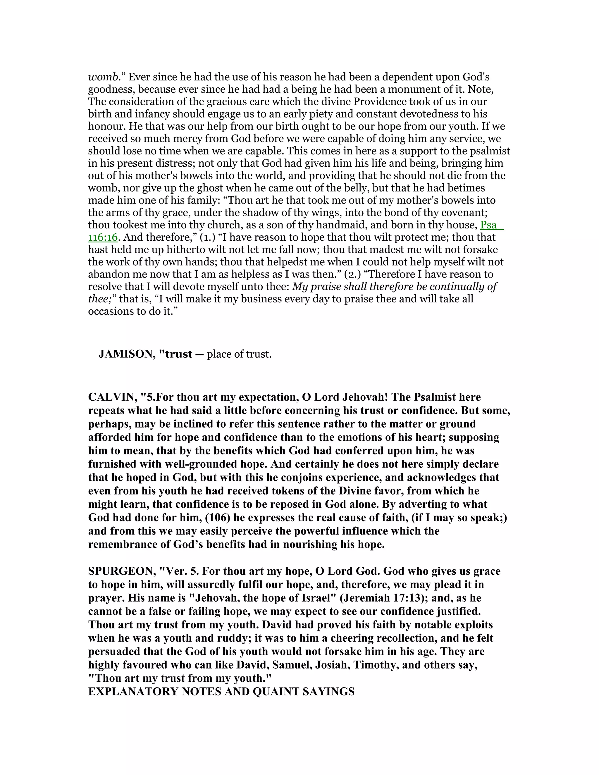 womb.” Ever since he had the use of his reason he had been a dependent upon God's
goodness, because ever since he had had a being he had been a monument of it. Note,
The consideration of the gracious care which the divine Providence took of us in our
birth and infancy should engage us to an early piety and constant devotedness to his
honour. He that was our help from our birth ought to be our hope from our youth. If we
received so much mercy from God before we were capable of doing him any service, we
should lose no time when we are capable. This comes in here as a support to the psalmist
in his present distress; not only that God had given him his life and being, bringing him
out of his mother's bowels into the world, and providing that he should not die from the
womb, nor give up the ghost when he came out of the belly, but that he had betimes
made him one of his family: “Thou art he that took me out of my mother's bowels into
the arms of thy grace, under the shadow of thy wings, into the bond of thy covenant;
thou tookest me into thy church, as a son of thy handmaid, and born in thy house, Psa_
116:16. And therefore,” (1.) “I have reason to hope that thou wilt protect me; thou that
hast held me up hitherto wilt not let me fall now; thou that madest me wilt not forsake
the work of thy own hands; thou that helpedst me when I could not help myself wilt not
abandon me now that I am as helpless as I was then.” (2.) “Therefore I have reason to
resolve that I will devote myself unto thee: My praise shall therefore be continually of
thee;” that is, “I will make it my business every day to praise thee and will take all
occasions to do it.”
JAMISO , "trust — place of trust.
CALVI , "5.For thou art my expectation, O Lord Jehovah! The Psalmist here
repeats what he had said a little before concerning his trust or confidence. But some,
perhaps, may be inclined to refer this sentence rather to the matter or ground
afforded him for hope and confidence than to the emotions of his heart; supposing
him to mean, that by the benefits which God had conferred upon him, he was
furnished with well-grounded hope. And certainly he does not here simply declare
that he hoped in God, but with this he conjoins experience, and acknowledges that
even from his youth he had received tokens of the Divine favor, from which he
might learn, that confidence is to be reposed in God alone. By adverting to what
God had done for him, (106) he expresses the real cause of faith, (if I may so speak;)
and from this we may easily perceive the powerful influence which the
remembrance of God’s benefits had in nourishing his hope.
SPURGEO , "Ver. 5. For thou art my hope, O Lord God. God who gives us grace
to hope in him, will assuredly fulfil our hope, and, therefore, we may plead it in
prayer. His name is "Jehovah, the hope of Israel" (Jeremiah 17:13); and, as he
cannot be a false or failing hope, we may expect to see our confidence justified.
Thou art my trust from my youth. David had proved his faith by notable exploits
when he was a youth and ruddy; it was to him a cheering recollection, and he felt
persuaded that the God of his youth would not forsake him in his age. They are
highly favoured who can like David, Samuel, Josiah, Timothy, and others say,
"Thou art my trust from my youth."
EXPLA ATORY OTES A D QUAI T SAYI GS
 