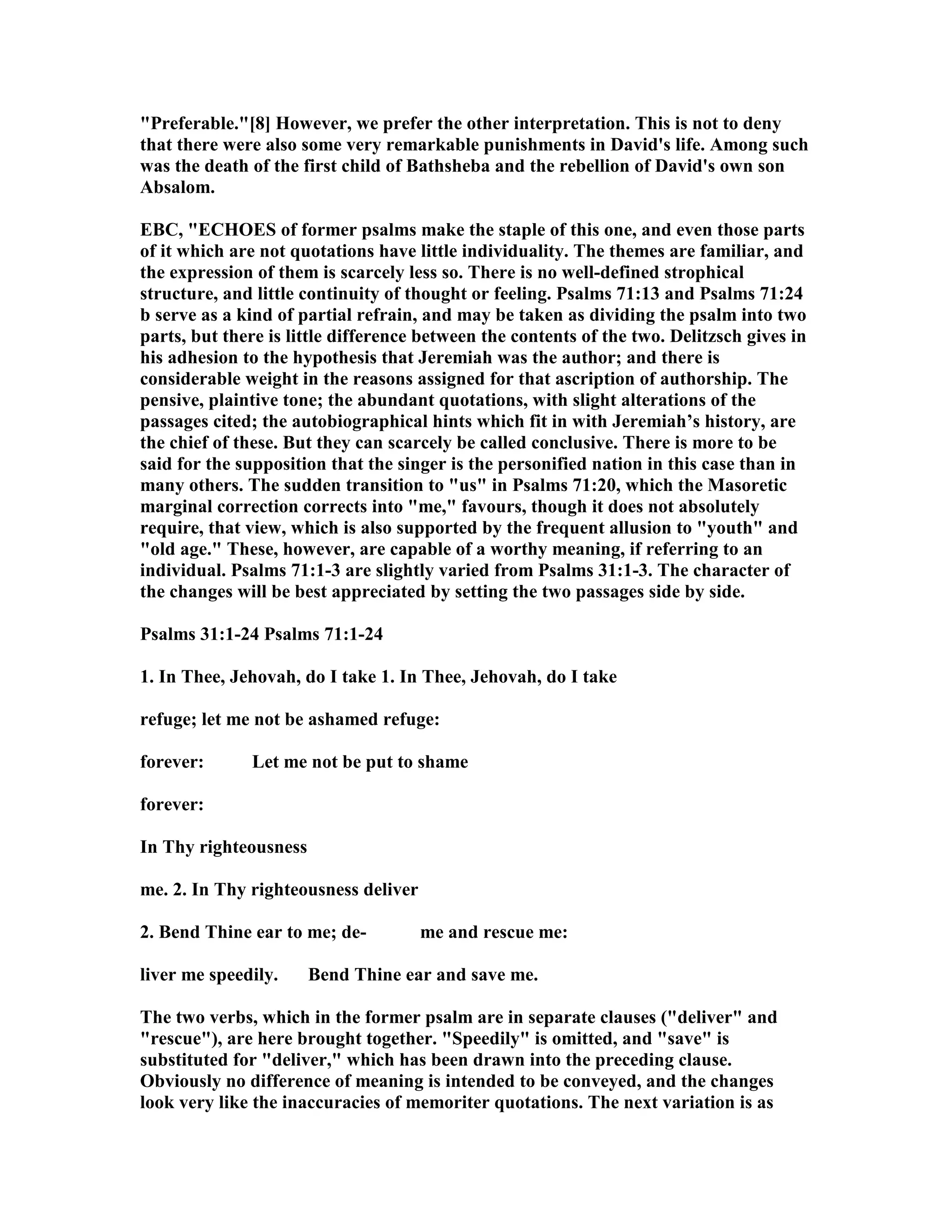 "Preferable."[8] However, we prefer the other interpretation. This is not to deny
that there were also some very remarkable punishments in David's life. Among such
was the death of the first child of Bathsheba and the rebellion of David's own son
Absalom.
EBC, "ECHOES of former psalms make the staple of this one, and even those parts
of it which are not quotations have little individuality. The themes are familiar, and
the expression of them is scarcely less so. There is no well-defined strophical
structure, and little continuity of thought or feeling. Psalms 71:13 and Psalms 71:24
b serve as a kind of partial refrain, and may be taken as dividing the psalm into two
parts, but there is little difference between the contents of the two. Delitzsch gives in
his adhesion to the hypothesis that Jeremiah was the author; and there is
considerable weight in the reasons assigned for that ascription of authorship. The
pensive, plaintive tone; the abundant quotations, with slight alterations of the
passages cited; the autobiographical hints which fit in with Jeremiah’s history, are
the chief of these. But they can scarcely be called conclusive. There is more to be
said for the supposition that the singer is the personified nation in this case than in
many others. The sudden transition to "us" in Psalms 71:20, which the Masoretic
marginal correction corrects into "me," favours, though it does not absolutely
require, that view, which is also supported by the frequent allusion to "youth" and
"old age." These, however, are capable of a worthy meaning, if referring to an
individual. Psalms 71:1-3 are slightly varied from Psalms 31:1-3. The character of
the changes will be best appreciated by setting the two passages side by side.
Psalms 31:1-24 Psalms 71:1-24
1. In Thee, Jehovah, do I take 1. In Thee, Jehovah, do I take
refuge; let me not be ashamed refuge:
forever: Let me not be put to shame
forever:
In Thy righteousness
me. 2. In Thy righteousness deliver
2. Bend Thine ear to me; de- me and rescue me:
liver me speedily. Bend Thine ear and save me.
The two verbs, which in the former psalm are in separate clauses ("deliver" and
"rescue"), are here brought together. "Speedily" is omitted, and "save" is
substituted for "deliver," which has been drawn into the preceding clause.
Obviously no difference of meaning is intended to be conveyed, and the changes
look very like the inaccuracies of memoriter quotations. The next variation is as
 