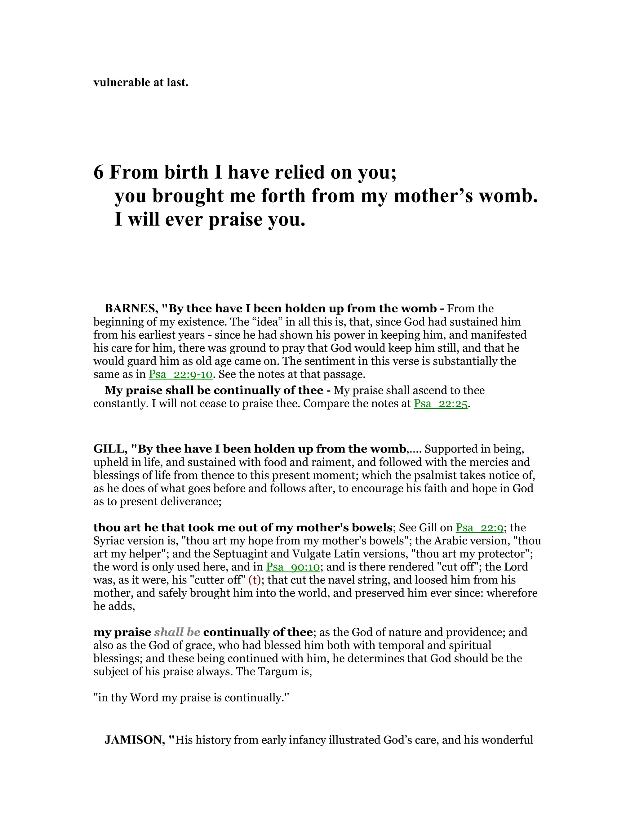 vulnerable at last.
6 From birth I have relied on you;
you brought me forth from my mother’s womb.
I will ever praise you.
BAR ES, "By thee have I been holden up from the womb - From the
beginning of my existence. The “idea” in all this is, that, since God had sustained him
from his earliest years - since he had shown his power in keeping him, and manifested
his care for him, there was ground to pray that God would keep him still, and that he
would guard him as old age came on. The sentiment in this verse is substantially the
same as in Psa_22:9-10. See the notes at that passage.
My praise shall be continually of thee - My praise shall ascend to thee
constantly. I will not cease to praise thee. Compare the notes at Psa_22:25.
GILL, "By thee have I been holden up from the womb,.... Supported in being,
upheld in life, and sustained with food and raiment, and followed with the mercies and
blessings of life from thence to this present moment; which the psalmist takes notice of,
as he does of what goes before and follows after, to encourage his faith and hope in God
as to present deliverance;
thou art he that took me out of my mother's bowels; See Gill on Psa_22:9; the
Syriac version is, "thou art my hope from my mother's bowels"; the Arabic version, "thou
art my helper"; and the Septuagint and Vulgate Latin versions, "thou art my protector";
the word is only used here, and in Psa_90:10; and is there rendered "cut off"; the Lord
was, as it were, his "cutter off" (t); that cut the navel string, and loosed him from his
mother, and safely brought him into the world, and preserved him ever since: wherefore
he adds,
my praise shall be continually of thee; as the God of nature and providence; and
also as the God of grace, who had blessed him both with temporal and spiritual
blessings; and these being continued with him, he determines that God should be the
subject of his praise always. The Targum is,
"in thy Word my praise is continually.''
JAMISO , "His history from early infancy illustrated God’s care, and his wonderful
 
