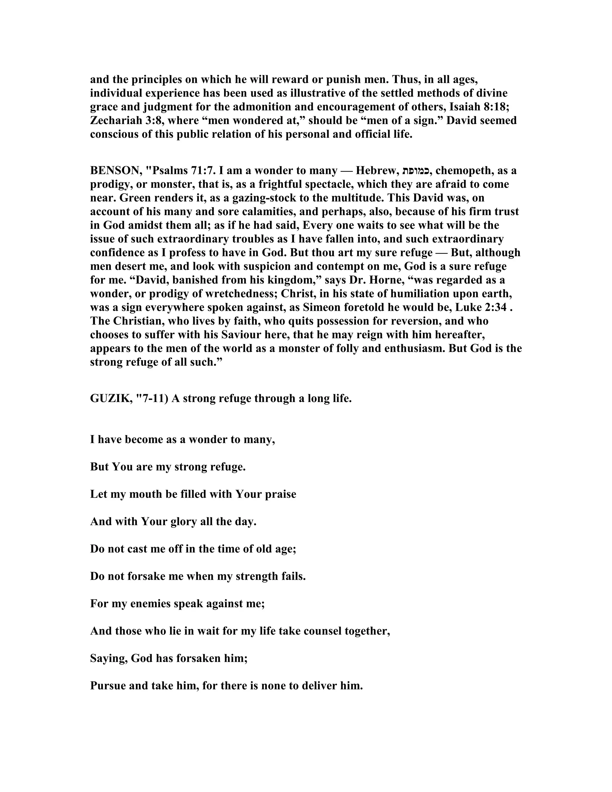 and the principles on which he will reward or punish men. Thus, in all ages,
individual experience has been used as illustrative of the settled methods of divine
grace and judgment for the admonition and encouragement of others, Isaiah 8:18;
Zechariah 3:8, where “men wondered at,” should be “men of a sign.” David seemed
conscious of this public relation of his personal and official life.
BE SO , "Psalms 71:7. I am a wonder to many — Hebrew, ‫,כמופת‬ chemopeth, as a
prodigy, or monster, that is, as a frightful spectacle, which they are afraid to come
near. Green renders it, as a gazing-stock to the multitude. This David was, on
account of his many and sore calamities, and perhaps, also, because of his firm trust
in God amidst them all; as if he had said, Every one waits to see what will be the
issue of such extraordinary troubles as I have fallen into, and such extraordinary
confidence as I profess to have in God. But thou art my sure refuge — But, although
men desert me, and look with suspicion and contempt on me, God is a sure refuge
for me. “David, banished from his kingdom,” says Dr. Horne, “was regarded as a
wonder, or prodigy of wretchedness; Christ, in his state of humiliation upon earth,
was a sign everywhere spoken against, as Simeon foretold he would be, Luke 2:34 .
The Christian, who lives by faith, who quits possession for reversion, and who
chooses to suffer with his Saviour here, that he may reign with him hereafter,
appears to the men of the world as a monster of folly and enthusiasm. But God is the
strong refuge of all such.”
GUZIK, "7-11) A strong refuge through a long life.
I have become as a wonder to many,
But You are my strong refuge.
Let my mouth be filled with Your praise
And with Your glory all the day.
Do not cast me off in the time of old age;
Do not forsake me when my strength fails.
For my enemies speak against me;
And those who lie in wait for my life take counsel together,
Saying, God has forsaken him;
Pursue and take him, for there is none to deliver him.
 
