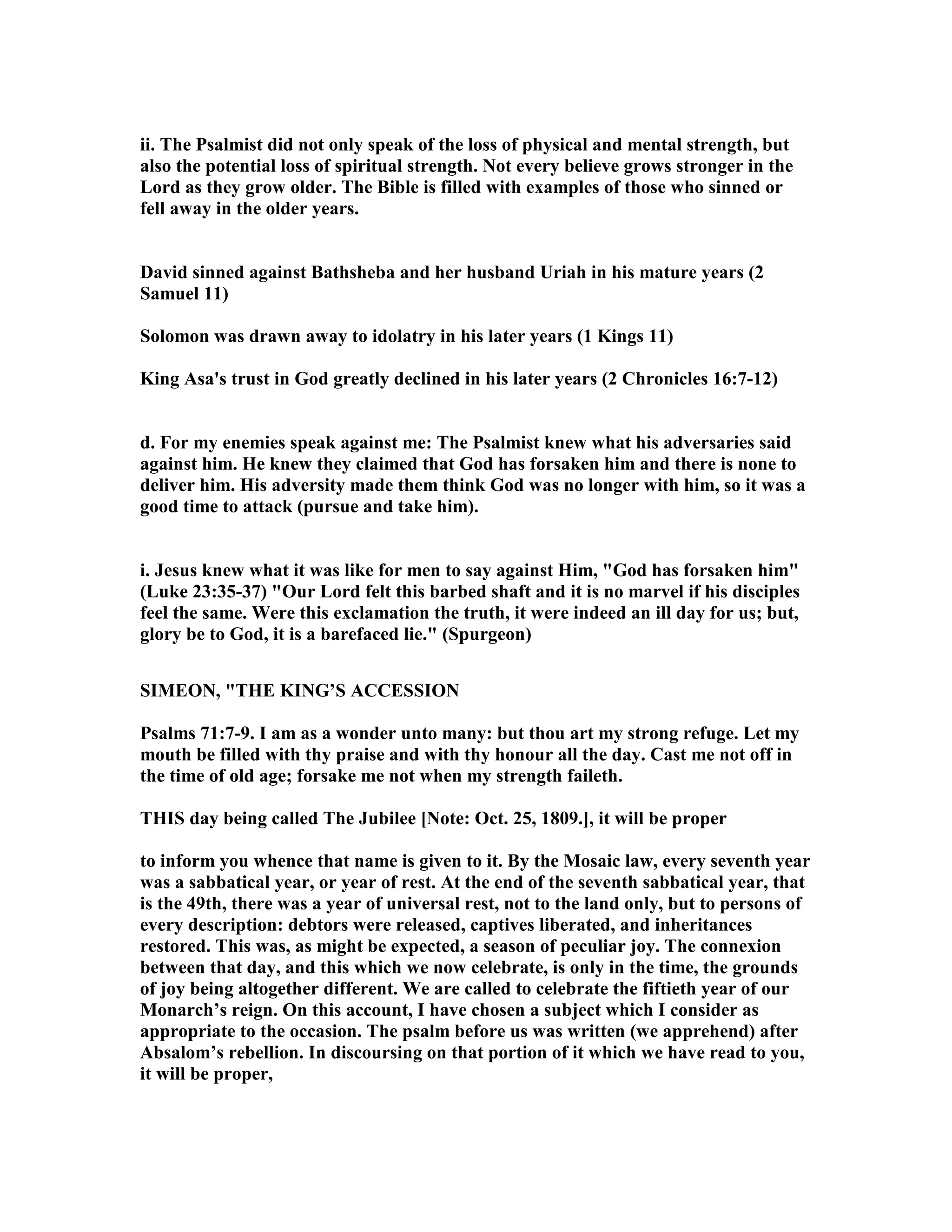ii. The Psalmist did not only speak of the loss of physical and mental strength, but
also the potential loss of spiritual strength. ot every believe grows stronger in the
Lord as they grow older. The Bible is filled with examples of those who sinned or
fell away in the older years.
David sinned against Bathsheba and her husband Uriah in his mature years (2
Samuel 11)
Solomon was drawn away to idolatry in his later years (1 Kings 11)
King Asa's trust in God greatly declined in his later years (2 Chronicles 16:7-12)
d. For my enemies speak against me: The Psalmist knew what his adversaries said
against him. He knew they claimed that God has forsaken him and there is none to
deliver him. His adversity made them think God was no longer with him, so it was a
good time to attack (pursue and take him).
i. Jesus knew what it was like for men to say against Him, "God has forsaken him"
(Luke 23:35-37) "Our Lord felt this barbed shaft and it is no marvel if his disciples
feel the same. Were this exclamation the truth, it were indeed an ill day for us; but,
glory be to God, it is a barefaced lie." (Spurgeon)
SIMEO , "THE KI G’S ACCESSIO
Psalms 71:7-9. I am as a wonder unto many: but thou art my strong refuge. Let my
mouth be filled with thy praise and with thy honour all the day. Cast me not off in
the time of old age; forsake me not when my strength faileth.
THIS day being called The Jubilee [ ote: Oct. 25, 1809.], it will be proper
to inform you whence that name is given to it. By the Mosaic law, every seventh year
was a sabbatical year, or year of rest. At the end of the seventh sabbatical year, that
is the 49th, there was a year of universal rest, not to the land only, but to persons of
every description: debtors were released, captives liberated, and inheritances
restored. This was, as might be expected, a season of peculiar joy. The connexion
between that day, and this which we now celebrate, is only in the time, the grounds
of joy being altogether different. We are called to celebrate the fiftieth year of our
Monarch’s reign. On this account, I have chosen a subject which I consider as
appropriate to the occasion. The psalm before us was written (we apprehend) after
Absalom’s rebellion. In discoursing on that portion of it which we have read to you,
it will be proper,
 