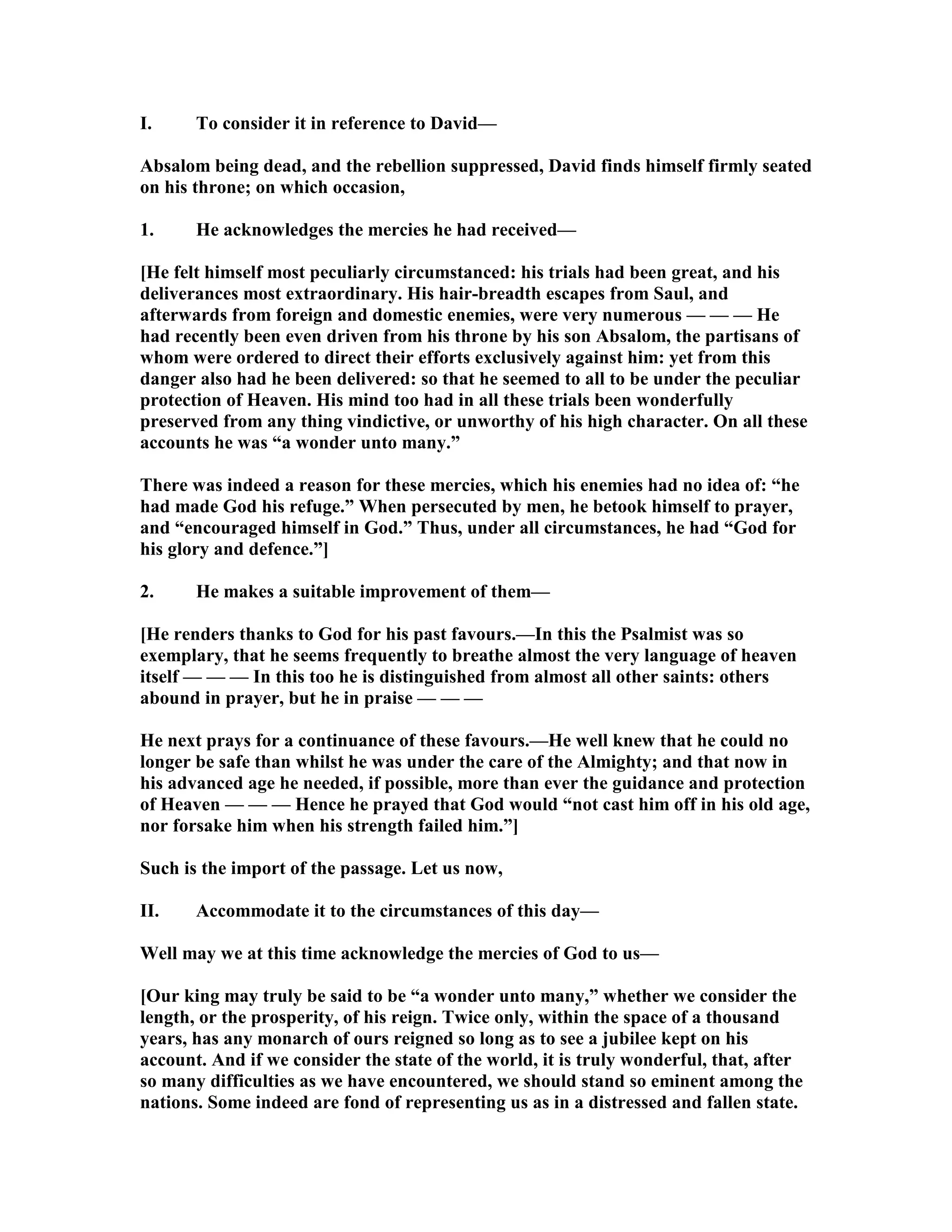 I. To consider it in reference to David—
Absalom being dead, and the rebellion suppressed, David finds himself firmly seated
on his throne; on which occasion,
1. He acknowledges the mercies he had received—
[He felt himself most peculiarly circumstanced: his trials had been great, and his
deliverances most extraordinary. His hair-breadth escapes from Saul, and
afterwards from foreign and domestic enemies, were very numerous — — — He
had recently been even driven from his throne by his son Absalom, the partisans of
whom were ordered to direct their efforts exclusively against him: yet from this
danger also had he been delivered: so that he seemed to all to be under the peculiar
protection of Heaven. His mind too had in all these trials been wonderfully
preserved from any thing vindictive, or unworthy of his high character. On all these
accounts he was “a wonder unto many.”
There was indeed a reason for these mercies, which his enemies had no idea of: “he
had made God his refuge.” When persecuted by men, he betook himself to prayer,
and “encouraged himself in God.” Thus, under all circumstances, he had “God for
his glory and defence.”]
2. He makes a suitable improvement of them—
[He renders thanks to God for his past favours.—In this the Psalmist was so
exemplary, that he seems frequently to breathe almost the very language of heaven
itself — — — In this too he is distinguished from almost all other saints: others
abound in prayer, but he in praise — — —
He next prays for a continuance of these favours.—He well knew that he could no
longer be safe than whilst he was under the care of the Almighty; and that now in
his advanced age he needed, if possible, more than ever the guidance and protection
of Heaven — — — Hence he prayed that God would “not cast him off in his old age,
nor forsake him when his strength failed him.”]
Such is the import of the passage. Let us now,
II. Accommodate it to the circumstances of this day—
Well may we at this time acknowledge the mercies of God to us—
[Our king may truly be said to be “a wonder unto many,” whether we consider the
length, or the prosperity, of his reign. Twice only, within the space of a thousand
years, has any monarch of ours reigned so long as to see a jubilee kept on his
account. And if we consider the state of the world, it is truly wonderful, that, after
so many difficulties as we have encountered, we should stand so eminent among the
nations. Some indeed are fond of representing us as in a distressed and fallen state.
 