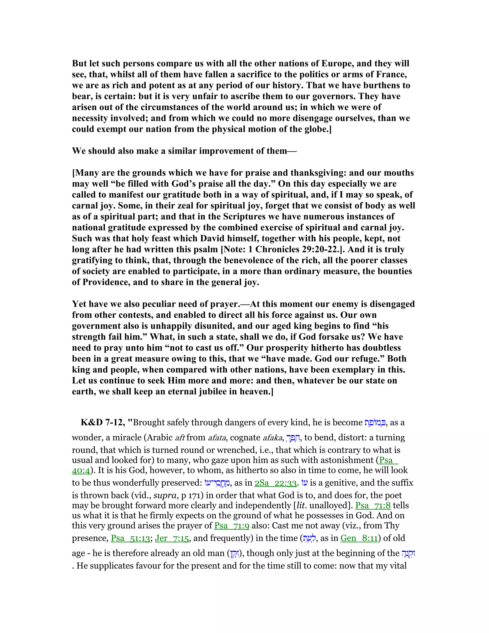 But let such persons compare us with all the other nations of Europe, and they will
see, that, whilst all of them have fallen a sacrifice to the politics or arms of France,
we are as rich and potent as at any period of our history. That we have burthens to
bear, is certain: but it is very unfair to ascribe them to our governors. They have
arisen out of the circumstances of the world around us; in which we were of
necessity involved; and from which we could no more disengage ourselves, than we
could exempt our nation from the physical motion of the globe.]
We should also make a similar improvement of them—
[Many are the grounds which we have for praise and thanksgiving: and our mouths
may well “be filled with God’s praise all the day.” On this day especially we are
called to manifest our gratitude both in a way of spiritual, and, if I may so speak, of
carnal joy. Some, in their zeal for spiritual joy, forget that we consist of body as well
as of a spiritual part; and that in the Scriptures we have numerous instances of
national gratitude expressed by the combined exercise of spiritual and carnal joy.
Such was that holy feast which David himself, together with his people, kept, not
long after he had written this psalm [ ote: 1 Chronicles 29:20-22.]. And it is truly
gratifying to think, that, through the benevolence of the rich, all the poorer classes
of society are enabled to participate, in a more than ordinary measure, the bounties
of Providence, and to share in the general joy.
Yet have we also peculiar need of prayer.—At this moment our enemy is disengaged
from other contests, and enabled to direct all his force against us. Our own
government also is unhappily disunited, and our aged king begins to find “his
strength fail him.” What, in such a state, shall we do, if God forsake us? We have
need to pray unto him “not to cast us off.” Our prosperity hitherto has doubtless
been in a great measure owing to this, that we “have made. God our refuge.” Both
king and people, when compared with other nations, have been exemplary in this.
Let us continue to seek Him more and more: and then, whatever be our state on
earth, we shall keep an eternal jubilee in heaven.]
K&D 7-12, "Brought safely through dangers of every kind, he is become ‫ת‬ ֵ‫ּופ‬‫מ‬ ְⅴ, as a
wonder, a miracle (Arabic aft from afata, cognate afaka, ְ‫ך‬ ַ‫פ‬ ָ‫,ה‬ to bend, distort: a turning
round, that which is turned round or wrenched, i.e., that which is contrary to what is
usual and looked for) to many, who gaze upon him as such with astonishment (Psa_
40:4). It is his God, however, to whom, as hitherto so also in time to come, he will look
to be thus wonderfully preserved: ‫ּז‬‫ע‬‫י־‬ ִ‫ס‬ ֲ‫ֽח‬ ַ‫,מ‬ as in 2Sa_22:33. ‫ּז‬‫ע‬ is a genitive, and the suffix
is thrown back (vid., supra, p 171) in order that what God is to, and does for, the poet
may be brought forward more clearly and independently [lit. unalloyed]. Psa_71:8 tells
us what it is that he firmly expects on the ground of what he possesses in God. And on
this very ground arises the prayer of Psa_71:9 also: Cast me not away (viz., from Thy
presence, Psa_51:13; Jer_7:15, and frequently) in the time (‫ת‬ ֵ‫ע‬ ְ‫,ל‬ as in Gen_8:11) of old
age - he is therefore already an old man (‫ן‬ ֵ‫ק‬ָ‫,)ז‬ though only just at the beginning of the ‫ה‬ָ‫נ‬ ְ‫ק‬ִ‫ז‬
. He supplicates favour for the present and for the time still to come: now that my vital
 