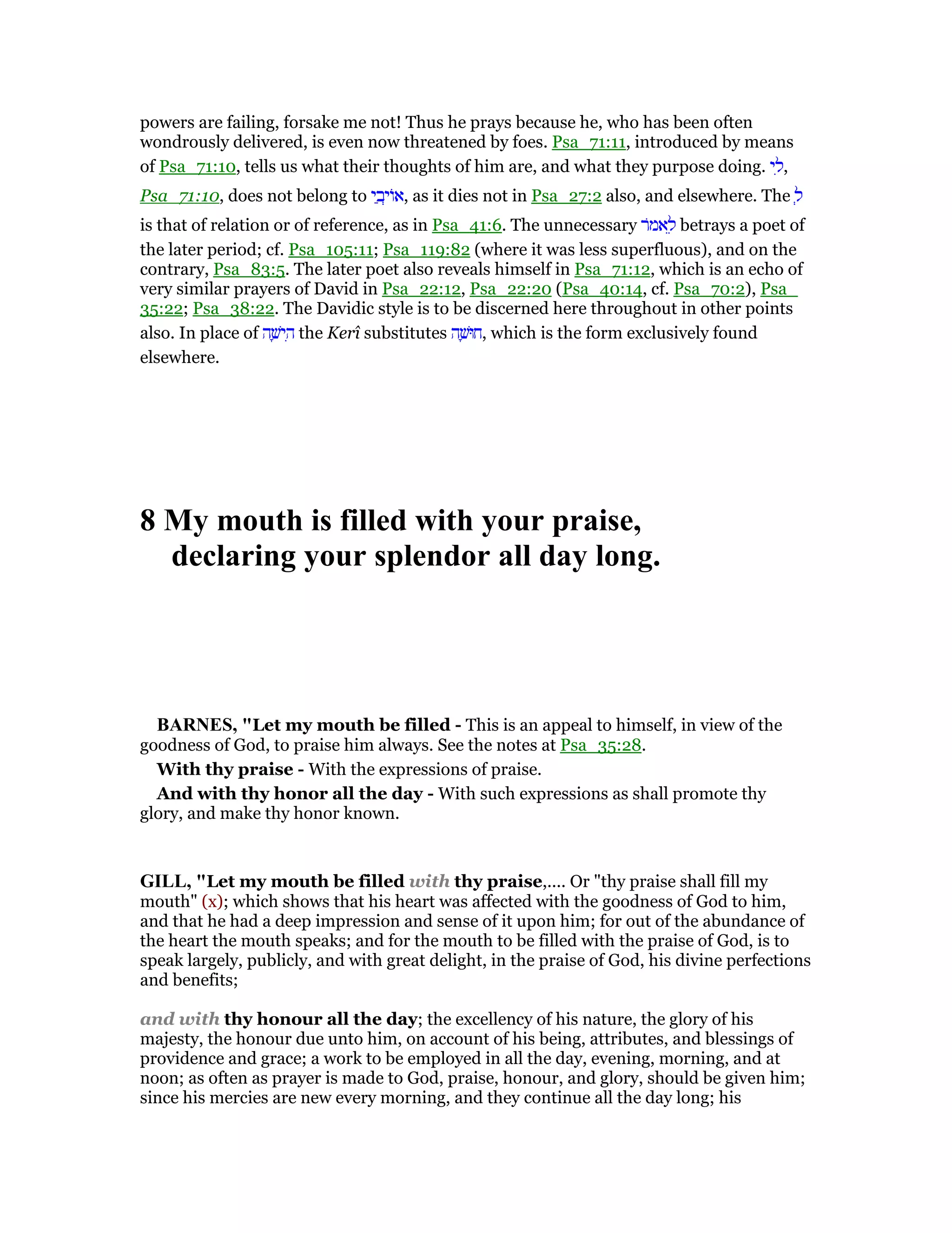 powers are failing, forsake me not! Thus he prays because he, who has been often
wondrously delivered, is even now threatened by foes. Psa_71:11, introduced by means
of Psa_71:10, tells us what their thoughts of him are, and what they purpose doing. ‫י‬ ִ‫,ל‬
Psa_71:10, does not belong to ‫י‬ ַ‫ב‬ְ‫ּוי‬‫א‬, as it dies not in Psa_27:2 also, and elsewhere. The ְ‫ל‬
is that of relation or of reference, as in Psa_41:6. The unnecessary ‫ּר‬‫מ‬‫א‬ ֵ‫ל‬ betrays a poet of
the later period; cf. Psa_105:11; Psa_119:82 (where it was less superfluous), and on the
contrary, Psa_83:5. The later poet also reveals himself in Psa_71:12, which is an echo of
very similar prayers of David in Psa_22:12, Psa_22:20 (Psa_40:14, cf. Psa_70:2), Psa_
35:22; Psa_38:22. The Davidic style is to be discerned here throughout in other points
also. In place of ‫ה‬ ָ‫ישׁ‬ ִ‫ה‬ the Kerî substitutes ‫ה‬ ָ‫,חוּשׁ‬ which is the form exclusively found
elsewhere.
8 My mouth is filled with your praise,
declaring your splendor all day long.
BAR ES, "Let my mouth be filled - This is an appeal to himself, in view of the
goodness of God, to praise him always. See the notes at Psa_35:28.
With thy praise - With the expressions of praise.
And with thy honor all the day - With such expressions as shall promote thy
glory, and make thy honor known.
GILL, "Let my mouth be filled with thy praise,.... Or "thy praise shall fill my
mouth" (x); which shows that his heart was affected with the goodness of God to him,
and that he had a deep impression and sense of it upon him; for out of the abundance of
the heart the mouth speaks; and for the mouth to be filled with the praise of God, is to
speak largely, publicly, and with great delight, in the praise of God, his divine perfections
and benefits;
and with thy honour all the day; the excellency of his nature, the glory of his
majesty, the honour due unto him, on account of his being, attributes, and blessings of
providence and grace; a work to be employed in all the day, evening, morning, and at
noon; as often as prayer is made to God, praise, honour, and glory, should be given him;
since his mercies are new every morning, and they continue all the day long; his
 